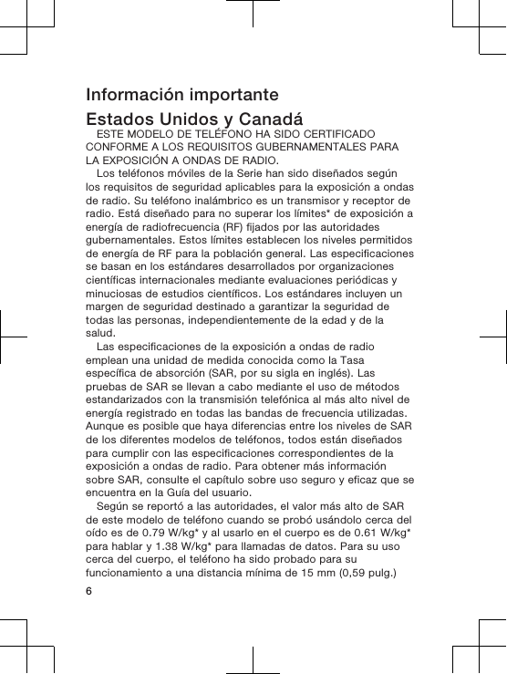 Información importanteEstados Unidos y CanadáESTE MODELO DE TELÉFONO HA SIDO CERTIFICADOCONFORME A LOS REQUISITOS GUBERNAMENTALES PARALA EXPOSICIÓN A ONDAS DE RADIO.Los teléfonos móviles de la Serie han sido diseñados segúnlos requisitos de seguridad aplicables para la exposición a ondasde radio. Su teléfono inalámbrico es un transmisor y receptor deradio. Está diseñado para no superar los límites* de exposición aenergía de radiofrecuencia (RF) fijados por las autoridadesgubernamentales. Estos límites establecen los niveles permitidosde energía de RF para la población general. Las especificacionesse basan en los estándares desarrollados por organizacionescientíficas internacionales mediante evaluaciones periódicas yminuciosas de estudios científicos. Los estándares incluyen unmargen de seguridad destinado a garantizar la seguridad detodas las personas, independientemente de la edad y de lasalud.Las especificaciones de la exposición a ondas de radioemplean una unidad de medida conocida como la Tasaespecífica de absorción (SAR, por su sigla en inglés). Laspruebas de SAR se llevan a cabo mediante el uso de métodosestandarizados con la transmisión telefónica al más alto nivel deenergía registrado en todas las bandas de frecuencia utilizadas.Aunque es posible que haya diferencias entre los niveles de SARde los diferentes modelos de teléfonos, todos están diseñadospara cumplir con las especificaciones correspondientes de laexposición a ondas de radio. Para obtener más informaciónsobre SAR, consulte el capítulo sobre uso seguro y eficaz que seencuentra en la Guía del usuario.Según se reportó a las autoridades, el valor más alto de SARde este modelo de teléfono cuando se probó usándolo cerca deloído es de 0.79 W/kg* y al usarlo en el cuerpo es de 0.61 W/kg*para hablar y 1.38 W/kg* para llamadas de datos. Para su usocerca del cuerpo, el teléfono ha sido probado para sufuncionamiento a una distancia mínima de 15 mm (0,59 pulg.)6