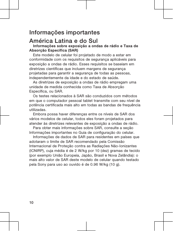 Informações importantesAmérica Latina e do SulInformações sobre exposição a ondas de rádio e Taxa deAbsorção Específica (SAR)Este modelo de celular foi projetado de modo a estar emconformidade com os requisitos de segurança aplicáveis paraexposição a ondas de rádio. Esses requisitos se baseiam emdiretrizes científicas que incluem margens de segurançaprojetadas para garantir a segurança de todas as pessoas,independentemente da idade e do estado de saúde.As diretrizes de exposição a ondas de rádio empregam umaunidade de medida conhecida como Taxa de AbsorçãoEspecífica, ou SAR.Os testes relacionados à SAR são conduzidos com métodosem que o computador pessoal tablet transmite com seu nível depotência certificada mais alto em todas as bandas de frequênciautilizadas.Embora possa haver diferenças entre os níveis de SAR dosvários modelos de celular, todos eles foram projetados paraatender às diretrizes relevantes de exposição a ondas de rádio.Para obter mais informações sobre SAR, consulte a seçãoInformações importantes no Guia de configuração do celular.Informações de dados de SAR para residentes em países queadotaram o limite de SAR recomendado pela ComissãoInternacional de Proteção contra as Radiações Não-Ionizantes(ICNIRP), cuja média é de 2 W/kg por 10 (dez) gramas de tecido(por exemplo União Europeia, Japão, Brasil e Nova Zelândia): omais alto valor de SAR deste modelo de celular quando testadopela Sony para uso ao ouvido é de 0.96 W/kg (10 g).10