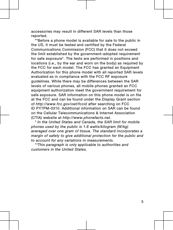 accessories may result in different SAR levels than thosereported.**Before a phone model is available for sale to the public inthe US, it must be tested and certified by the FederalCommunications Commission (FCC) that it does not exceedthe limit established by the government-adopted requirementfor safe exposure*. The tests are performed in positions andlocations (i.e., by the ear and worn on the body) as required bythe FCC for each model. The FCC has granted an EquipmentAuthorization for this phone model with all reported SAR levelsevaluated as in compliance with the FCC RF exposureguidelines. While there may be differences between the SARlevels of various phones, all mobile phones granted an FCCequipment authorization meet the government requirement forsafe exposure. SAR information on this phone model is on fileat the FCC and can be found under the Display Grant sectionof http://www.fcc.gov/oet/fccid after searching on FCCID PY7PM-0310. Additional information on SAR can be foundon the Cellular Telecommunications &amp; Internet Association(CTIA) website at http://www.phonefacts.net.* In the United States and Canada, the SAR limit for mobilephones used by the public is 1.6 watts/kilogram (W/kg)averaged over one gram of tissue. The standard incorporates amargin of safety to give additional protection for the public andto account for any variations in measurements.**This paragraph is only applicable to authorities andcustomers in the United States.3