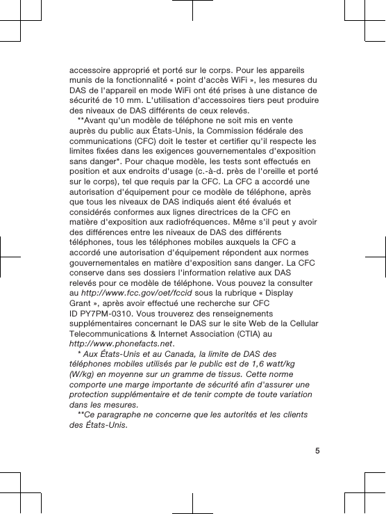 accessoire approprié et porté sur le corps. Pour les appareilsmunis de la fonctionnalité « point d&apos;accès WiFi », les mesures duDAS de l&apos;appareil en mode WiFi ont été prises à une distance desécurité de 10 mm. L&apos;utilisation d&apos;accessoires tiers peut produiredes niveaux de DAS différents de ceux relevés.**Avant qu&apos;un modèle de téléphone ne soit mis en venteauprès du public aux États-Unis, la Commission fédérale descommunications (CFC) doit le tester et certifier qu&apos;il respecte leslimites fixées dans les exigences gouvernementales d&apos;expositionsans danger*. Pour chaque modèle, les tests sont effectués enposition et aux endroits d&apos;usage (c.-à-d. près de l&apos;oreille et portésur le corps), tel que requis par la CFC. La CFC a accordé uneautorisation d&apos;équipement pour ce modèle de téléphone, aprèsque tous les niveaux de DAS indiqués aient été évalués etconsidérés conformes aux lignes directrices de la CFC enmatière d&apos;exposition aux radiofréquences. Même s&apos;il peut y avoirdes différences entre les niveaux de DAS des différentstéléphones, tous les téléphones mobiles auxquels la CFC aaccordé une autorisation d&apos;équipement répondent aux normesgouvernementales en matière d&apos;exposition sans danger. La CFCconserve dans ses dossiers l&apos;information relative aux DASrelevés pour ce modèle de téléphone. Vous pouvez la consulterau http://www.fcc.gov/oet/fccid sous la rubrique « DisplayGrant », après avoir effectué une recherche sur CFCID PY7PM-0310. Vous trouverez des renseignementssupplémentaires concernant le DAS sur le site Web de la CellularTelecommunications &amp; Internet Association (CTIA) auhttp://www.phonefacts.net.* Aux États-Unis et au Canada, la limite de DAS destéléphones mobiles utilisés par le public est de 1,6 watt/kg(W/kg) en moyenne sur un gramme de tissus. Cette normecomporte une marge importante de sécurité afin d&apos;assurer uneprotection supplémentaire et de tenir compte de toute variationdans les mesures.**Ce paragraphe ne concerne que les autorités et les clientsdes États-Unis.5