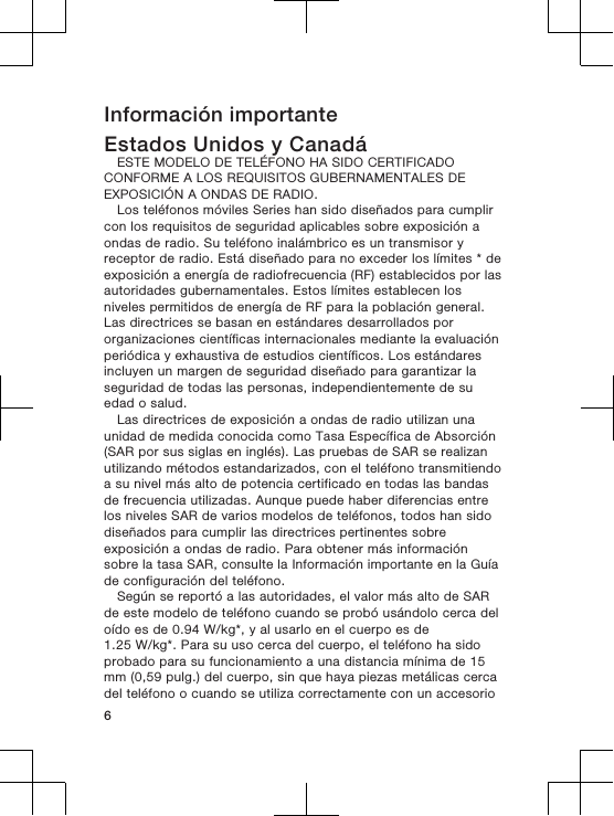 Información importanteEstados Unidos y CanadáESTE MODELO DE TELÉFONO HA SIDO CERTIFICADOCONFORME A LOS REQUISITOS GUBERNAMENTALES DEEXPOSICIÓN A ONDAS DE RADIO.Los teléfonos móviles Series han sido diseñados para cumplircon los requisitos de seguridad aplicables sobre exposición aondas de radio. Su teléfono inalámbrico es un transmisor yreceptor de radio. Está diseñado para no exceder los límites * deexposición a energía de radiofrecuencia (RF) establecidos por lasautoridades gubernamentales. Estos límites establecen losniveles permitidos de energía de RF para la población general.Las directrices se basan en estándares desarrollados pororganizaciones científicas internacionales mediante la evaluaciónperiódica y exhaustiva de estudios científicos. Los estándaresincluyen un margen de seguridad diseñado para garantizar laseguridad de todas las personas, independientemente de suedad o salud.Las directrices de exposición a ondas de radio utilizan unaunidad de medida conocida como Tasa Específica de Absorción(SAR por sus siglas en inglés). Las pruebas de SAR se realizanutilizando métodos estandarizados, con el teléfono transmitiendoa su nivel más alto de potencia certificado en todas las bandasde frecuencia utilizadas. Aunque puede haber diferencias entrelos niveles SAR de varios modelos de teléfonos, todos han sidodiseñados para cumplir las directrices pertinentes sobreexposición a ondas de radio. Para obtener más informaciónsobre la tasa SAR, consulte la Información importante en la Guíade configuración del teléfono.Según se reportó a las autoridades, el valor más alto de SARde este modelo de teléfono cuando se probó usándolo cerca deloído es de 0.94 W/kg*, y al usarlo en el cuerpo es de1.25 W/kg*. Para su uso cerca del cuerpo, el teléfono ha sidoprobado para su funcionamiento a una distancia mínima de 15mm (0,59 pulg.) del cuerpo, sin que haya piezas metálicas cercadel teléfono o cuando se utiliza correctamente con un accesorio6