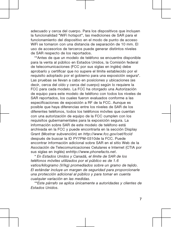 adecuado y cerca del cuerpo. Para los dispositivos que incluyenla funcionalidad &quot;WiFi hotspot&quot;, las mediciones de SAR para elfuncionamiento del dispositivo en el modo de punto de accesoWiFi se tomaron con una distancia de separación de 10 mm. Eluso de accesorios de terceros puede generar distintos nivelesde SAR respecto de los reportados.**Antes de que un modelo de teléfono se encuentre disponiblepara la venta al público en Estados Unidos, la Comisión federalde telecomunicaciones (FCC por sus siglas en inglés) debeaprobarlo y certificar que no supere el límite establecido por elrequisito adoptado por el gobierno para una exposición segura*.Las pruebas se llevan a cabo en posiciones y ubicaciones (esdecir, cerca del oído y cerca del cuerpo) según lo requiere laFCC para cada modelo. La FCC ha otorgado una Autorizaciónde equipo para este modelo de teléfono con todos los niveles deSAR reportados, los cuales fueron evaluados conforme a lasespecificaciones de exposición a RF de la FCC. Aunque esposible que haya diferencias entre los niveles de SAR de losdiferentes teléfonos, todos los teléfonos móviles que cuentancon una autorización de equipo de la FCC cumplen con losrequisitos gubernamentales para la exposición segura. Lainformación sobre SAR de este modelo de teléfono estáarchivada en la FCC y puede encontrarla en la sección DisplayGrant (Mostrar subvención) en http://www.fcc.gov/oet/fcciddespués de buscar la ID PY7PM-0310de la FCC. Puedeencontrar información adicional sobre SAR en el sitio Web de laAsociación de Telecomunicaciones Celulares e Internet (CTIA porsus siglas en inglés) enhttp://www.phonefacts.net.* En Estados Unidos y Canadá, el límite de SAR de losteléfonos móviles utilizados por el público es de 1.6vatios/kilogramo (V/kg) promediados sobre un gramo de tejido.El estándar incluye un margen de seguridad para proporcionarleuna protección adicional al público y para tomar en cuentacualquier variación en las medidas.**Este párrafo se aplica únicamente a autoridades y clientes deEstados Unidos.7