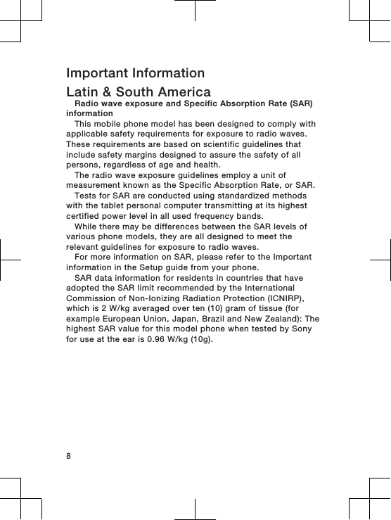 Important InformationLatin &amp; South AmericaRadio wave exposure and Specific Absorption Rate (SAR)informationThis mobile phone model has been designed to comply withapplicable safety requirements for exposure to radio waves.These requirements are based on scientific guidelines thatinclude safety margins designed to assure the safety of allpersons, regardless of age and health.The radio wave exposure guidelines employ a unit ofmeasurement known as the Specific Absorption Rate, or SAR.Tests for SAR are conducted using standardized methodswith the tablet personal computer transmitting at its highestcertified power level in all used frequency bands.While there may be differences between the SAR levels ofvarious phone models, they are all designed to meet therelevant guidelines for exposure to radio waves.For more information on SAR, please refer to the Importantinformation in the Setup guide from your phone.SAR data information for residents in countries that haveadopted the SAR limit recommended by the InternationalCommission of Non-Ionizing Radiation Protection (ICNIRP),which is 2 W/kg averaged over ten (10) gram of tissue (forexample European Union, Japan, Brazil and New Zealand): Thehighest SAR value for this model phone when tested by Sonyfor use at the ear is 0.96 W/kg (10g).8