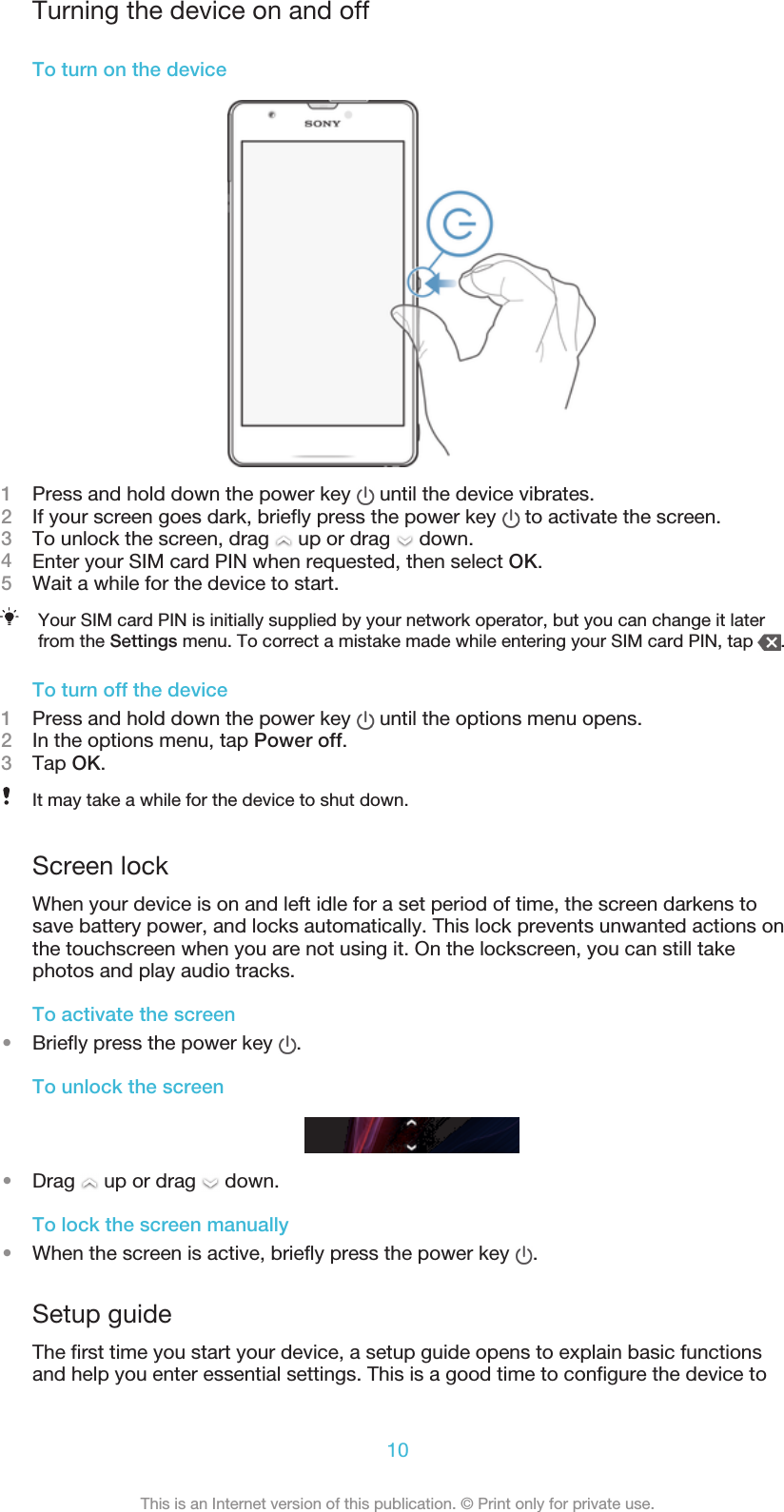 Turning the device on and offTo turn on the device1Press and hold down the power key   until the device vibrates.2If your screen goes dark, briefly press the power key   to activate the screen.3To unlock the screen, drag   up or drag   down.4Enter your SIM card PIN when requested, then select OK.5Wait a while for the device to start.Your SIM card PIN is initially supplied by your network operator, but you can change it laterfrom the Settings menu. To correct a mistake made while entering your SIM card PIN, tap  .To turn off the device1Press and hold down the power key   until the options menu opens.2In the options menu, tap Power off.3Tap OK.It may take a while for the device to shut down.Screen lockWhen your device is on and left idle for a set period of time, the screen darkens tosave battery power, and locks automatically. This lock prevents unwanted actions onthe touchscreen when you are not using it. On the lockscreen, you can still takephotos and play audio tracks.To activate the screen•Briefly press the power key  .To unlock the screen•Drag   up or drag   down.To lock the screen manually•When the screen is active, briefly press the power key  .Setup guideThe first time you start your device, a setup guide opens to explain basic functionsand help you enter essential settings. This is a good time to configure the device to10This is an Internet version of this publication. © Print only for private use.