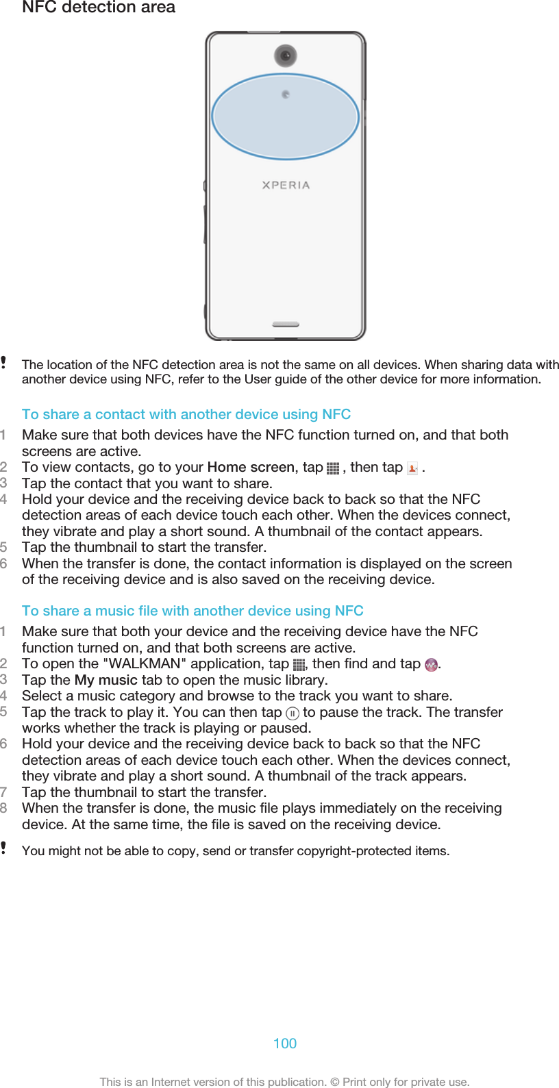 NFC detection areaThe location of the NFC detection area is not the same on all devices. When sharing data withanother device using NFC, refer to the User guide of the other device for more information.To share a contact with another device using NFC1Make sure that both devices have the NFC function turned on, and that bothscreens are active.2To view contacts, go to your Home screen, tap   , then tap   .3Tap the contact that you want to share.4Hold your device and the receiving device back to back so that the NFCdetection areas of each device touch each other. When the devices connect,they vibrate and play a short sound. A thumbnail of the contact appears.5Tap the thumbnail to start the transfer.6When the transfer is done, the contact information is displayed on the screenof the receiving device and is also saved on the receiving device.To share a music file with another device using NFC1Make sure that both your device and the receiving device have the NFCfunction turned on, and that both screens are active.2To open the &quot;WALKMAN&quot; application, tap  , then find and tap  .3Tap the My music tab to open the music library.4Select a music category and browse to the track you want to share.5Tap the track to play it. You can then tap   to pause the track. The transferworks whether the track is playing or paused.6Hold your device and the receiving device back to back so that the NFCdetection areas of each device touch each other. When the devices connect,they vibrate and play a short sound. A thumbnail of the track appears.7Tap the thumbnail to start the transfer.8When the transfer is done, the music file plays immediately on the receivingdevice. At the same time, the file is saved on the receiving device.You might not be able to copy, send or transfer copyright-protected items.100This is an Internet version of this publication. © Print only for private use.