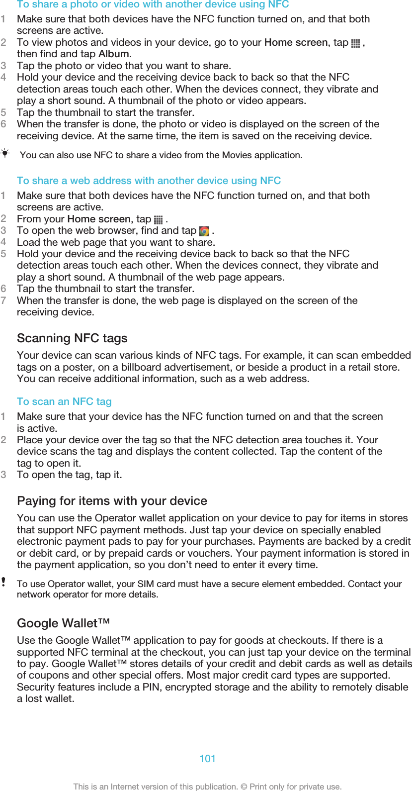 To share a photo or video with another device using NFC1Make sure that both devices have the NFC function turned on, and that bothscreens are active.2To view photos and videos in your device, go to your Home screen, tap   ,then find and tap Album.3Tap the photo or video that you want to share.4Hold your device and the receiving device back to back so that the NFCdetection areas touch each other. When the devices connect, they vibrate andplay a short sound. A thumbnail of the photo or video appears.5Tap the thumbnail to start the transfer.6When the transfer is done, the photo or video is displayed on the screen of thereceiving device. At the same time, the item is saved on the receiving device.You can also use NFC to share a video from the Movies application.To share a web address with another device using NFC1Make sure that both devices have the NFC function turned on, and that bothscreens are active.2From your Home screen, tap   .3To open the web browser, find and tap   .4Load the web page that you want to share.5Hold your device and the receiving device back to back so that the NFCdetection areas touch each other. When the devices connect, they vibrate andplay a short sound. A thumbnail of the web page appears.6Tap the thumbnail to start the transfer.7When the transfer is done, the web page is displayed on the screen of thereceiving device.Scanning NFC tagsYour device can scan various kinds of NFC tags. For example, it can scan embeddedtags on a poster, on a billboard advertisement, or beside a product in a retail store.You can receive additional information, such as a web address.To scan an NFC tag1Make sure that your device has the NFC function turned on and that the screenis active.2Place your device over the tag so that the NFC detection area touches it. Yourdevice scans the tag and displays the content collected. Tap the content of thetag to open it.3To open the tag, tap it.Paying for items with your deviceYou can use the Operator wallet application on your device to pay for items in storesthat support NFC payment methods. Just tap your device on specially enabledelectronic payment pads to pay for your purchases. Payments are backed by a creditor debit card, or by prepaid cards or vouchers. Your payment information is stored inthe payment application, so you don’t need to enter it every time.To use Operator wallet, your SIM card must have a secure element embedded. Contact yournetwork operator for more details.Google Wallet™Use the Google Wallet™ application to pay for goods at checkouts. If there is asupported NFC terminal at the checkout, you can just tap your device on the terminalto pay. Google Wallet™ stores details of your credit and debit cards as well as detailsof coupons and other special offers. Most major credit card types are supported.Security features include a PIN, encrypted storage and the ability to remotely disablea lost wallet.101This is an Internet version of this publication. © Print only for private use.