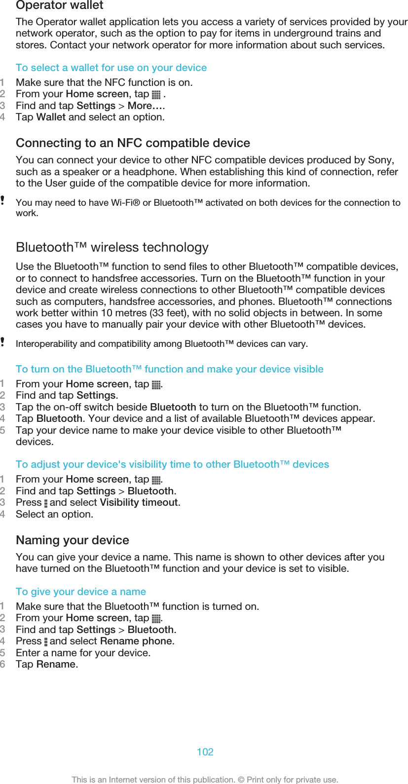 Operator walletThe Operator wallet application lets you access a variety of services provided by yournetwork operator, such as the option to pay for items in underground trains andstores. Contact your network operator for more information about such services.To select a wallet for use on your device1Make sure that the NFC function is on.2From your Home screen, tap   .3Find and tap Settings &gt; More….4Tap Wallet and select an option.Connecting to an NFC compatible deviceYou can connect your device to other NFC compatible devices produced by Sony,such as a speaker or a headphone. When establishing this kind of connection, referto the User guide of the compatible device for more information.You may need to have Wi-Fi® or Bluetooth™ activated on both devices for the connection towork.Bluetooth™ wireless technologyUse the Bluetooth™ function to send files to other Bluetooth™ compatible devices,or to connect to handsfree accessories. Turn on the Bluetooth™ function in yourdevice and create wireless connections to other Bluetooth™ compatible devicessuch as computers, handsfree accessories, and phones. Bluetooth™ connectionswork better within 10 metres (33 feet), with no solid objects in between. In somecases you have to manually pair your device with other Bluetooth™ devices.Interoperability and compatibility among Bluetooth™ devices can vary.To turn on the Bluetooth™ function and make your device visible1From your Home screen, tap  .2Find and tap Settings.3Tap the on-off switch beside Bluetooth to turn on the Bluetooth™ function.4Tap Bluetooth. Your device and a list of available Bluetooth™ devices appear.5Tap your device name to make your device visible to other Bluetooth™devices.To adjust your device&apos;s visibility time to other Bluetooth™ devices1From your Home screen, tap  .2Find and tap Settings &gt; Bluetooth.3Press   and select Visibility timeout.4Select an option.Naming your deviceYou can give your device a name. This name is shown to other devices after youhave turned on the Bluetooth™ function and your device is set to visible.To give your device a name1Make sure that the Bluetooth™ function is turned on.2From your Home screen, tap  .3Find and tap Settings &gt; Bluetooth.4Press   and select Rename phone.5Enter a name for your device.6Tap Rename.102This is an Internet version of this publication. © Print only for private use.
