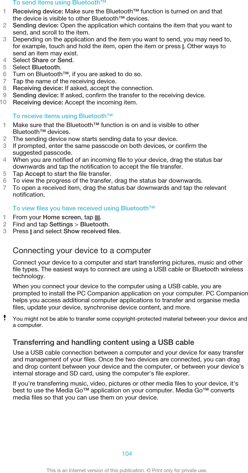 To send items using Bluetooth™1Receiving device: Make sure the Bluetooth™ function is turned on and thatthe device is visible to other Bluetooth™ devices.2Sending device: Open the application which contains the item that you want tosend, and scroll to the item.3Depending on the application and the item you want to send, you may need to,for example, touch and hold the item, open the item or press  . Other ways tosend an item may exist.4Select Share or Send.5Select Bluetooth.6Turn on Bluetooth™, if you are asked to do so.7Tap the name of the receiving device.8Receiving device: If asked, accept the connection.9Sending device: If asked, confirm the transfer to the receiving device.10 Receiving device: Accept the incoming item.To receive items using Bluetooth™1Make sure that the Bluetooth™ function is on and is visible to otherBluetooth™ devices.2The sending device now starts sending data to your device.3If prompted, enter the same passcode on both devices, or confirm thesuggested passcode.4When you are notified of an incoming file to your device, drag the status bardownwards and tap the notification to accept the file transfer.5Tap Accept to start the file transfer.6To view the progress of the transfer, drag the status bar downwards.7To open a received item, drag the status bar downwards and tap the relevantnotification.To view files you have received using Bluetooth™1From your Home screen, tap  .2Find and tap Settings &gt; Bluetooth.3Press   and select Show received files.Connecting your device to a computerConnect your device to a computer and start transferring pictures, music and otherfile types. The easiest ways to connect are using a USB cable or Bluetooth wirelesstechnology.When you connect your device to the computer using a USB cable, you areprompted to install the PC Companion application on your computer. PC Companionhelps you access additional computer applications to transfer and organise mediafiles, update your device, synchronise device content, and more.You might not be able to transfer some copyright-protected material between your device anda computer.Transferring and handling content using a USB cableUse a USB cable connection between a computer and your device for easy transferand management of your files. Once the two devices are connected, you can dragand drop content between your device and the computer, or between your device&apos;sinternal storage and SD card, using the computer&apos;s file explorer.If you&apos;re transferring music, video, pictures or other media files to your device, it&apos;sbest to use the Media Go™ application on your computer. Media Go™ convertsmedia files so that you can use them on your device.104This is an Internet version of this publication. © Print only for private use.