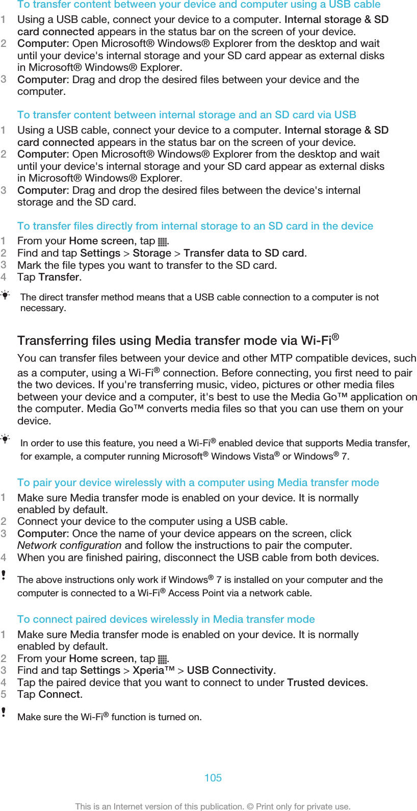 To transfer content between your device and computer using a USB cable1Using a USB cable, connect your device to a computer. Internal storage &amp; SDcard connected appears in the status bar on the screen of your device.2Computer: Open Microsoft® Windows® Explorer from the desktop and waituntil your device&apos;s internal storage and your SD card appear as external disksin Microsoft® Windows® Explorer.3Computer: Drag and drop the desired files between your device and thecomputer.To transfer content between internal storage and an SD card via USB1Using a USB cable, connect your device to a computer. Internal storage &amp; SDcard connected appears in the status bar on the screen of your device.2Computer: Open Microsoft® Windows® Explorer from the desktop and waituntil your device&apos;s internal storage and your SD card appear as external disksin Microsoft® Windows® Explorer.3Computer: Drag and drop the desired files between the device&apos;s internalstorage and the SD card.To transfer files directly from internal storage to an SD card in the device1From your Home screen, tap  .2Find and tap Settings &gt; Storage &gt; Transfer data to SD card.3Mark the file types you want to transfer to the SD card.4Tap Transfer.The direct transfer method means that a USB cable connection to a computer is notnecessary.Transferring files using Media transfer mode via Wi-Fi®You can transfer files between your device and other MTP compatible devices, suchas a computer, using a Wi-Fi® connection. Before connecting, you first need to pairthe two devices. If you&apos;re transferring music, video, pictures or other media filesbetween your device and a computer, it&apos;s best to use the Media Go™ application onthe computer. Media Go™ converts media files so that you can use them on yourdevice.In order to use this feature, you need a Wi-Fi® enabled device that supports Media transfer,for example, a computer running Microsoft® Windows Vista® or Windows® 7.To pair your device wirelessly with a computer using Media transfer mode1Make sure Media transfer mode is enabled on your device. It is normallyenabled by default.2Connect your device to the computer using a USB cable.3Computer: Once the name of your device appears on the screen, clickNetwork configuration and follow the instructions to pair the computer.4When you are finished pairing, disconnect the USB cable from both devices.The above instructions only work if Windows® 7 is installed on your computer and thecomputer is connected to a Wi-Fi® Access Point via a network cable.To connect paired devices wirelessly in Media transfer mode1Make sure Media transfer mode is enabled on your device. It is normallyenabled by default.2From your Home screen, tap  .3Find and tap Settings &gt; Xperia™ &gt; USB Connectivity.4Tap the paired device that you want to connect to under Trusted devices.5Tap Connect.Make sure the Wi-Fi® function is turned on.105This is an Internet version of this publication. © Print only for private use.