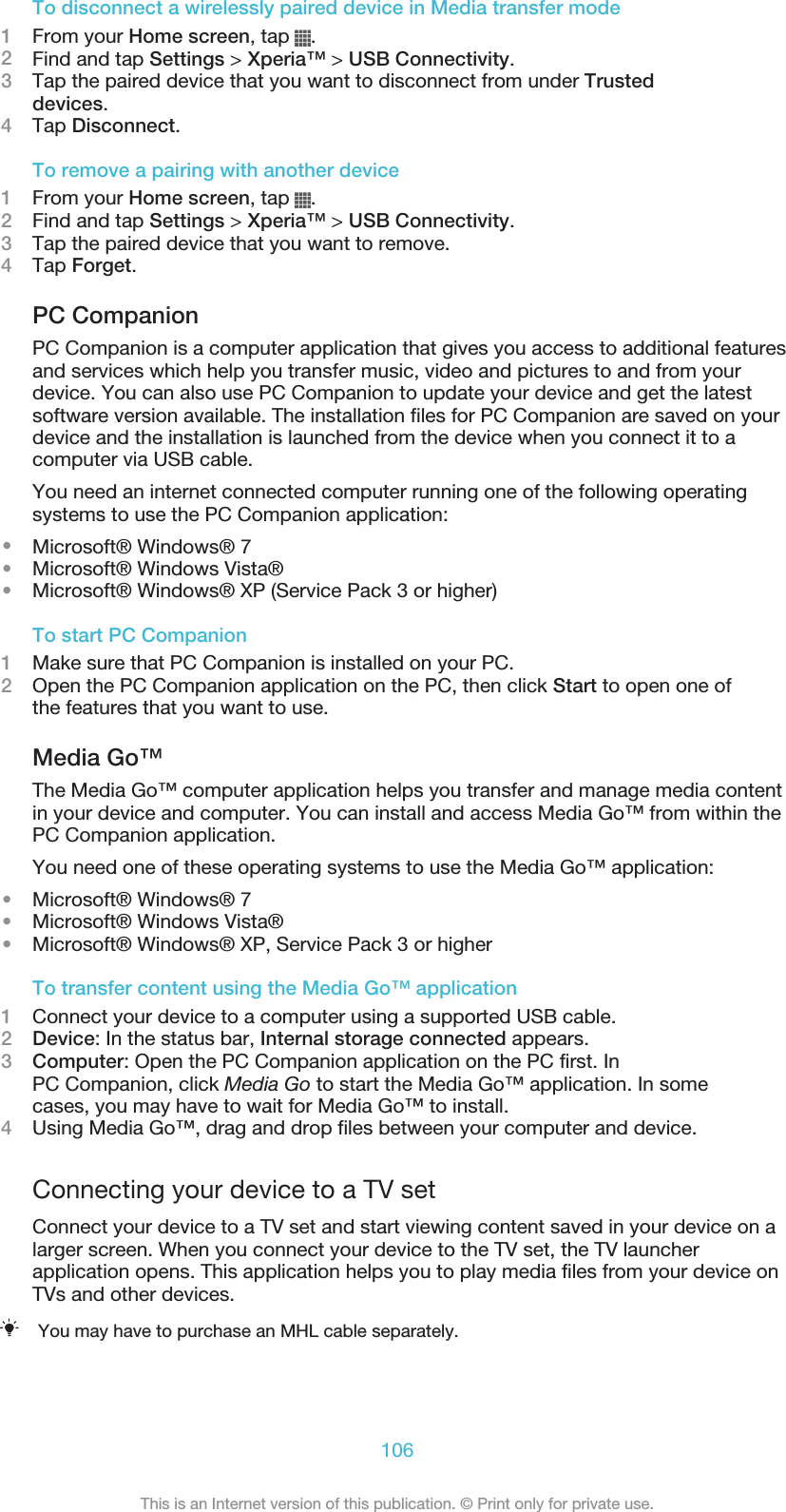 To disconnect a wirelessly paired device in Media transfer mode1From your Home screen, tap  .2Find and tap Settings &gt; Xperia™ &gt; USB Connectivity.3Tap the paired device that you want to disconnect from under Trusteddevices.4Tap Disconnect.To remove a pairing with another device1From your Home screen, tap  .2Find and tap Settings &gt; Xperia™ &gt; USB Connectivity.3Tap the paired device that you want to remove.4Tap Forget.PC CompanionPC Companion is a computer application that gives you access to additional featuresand services which help you transfer music, video and pictures to and from yourdevice. You can also use PC Companion to update your device and get the latestsoftware version available. The installation files for PC Companion are saved on yourdevice and the installation is launched from the device when you connect it to acomputer via USB cable.You need an internet connected computer running one of the following operatingsystems to use the PC Companion application:•Microsoft® Windows® 7•Microsoft® Windows Vista®•Microsoft® Windows® XP (Service Pack 3 or higher)To start PC Companion1Make sure that PC Companion is installed on your PC.2Open the PC Companion application on the PC, then click Start to open one ofthe features that you want to use.Media Go™The Media Go™ computer application helps you transfer and manage media contentin your device and computer. You can install and access Media Go™ from within thePC Companion application.You need one of these operating systems to use the Media Go™ application:•Microsoft® Windows® 7•Microsoft® Windows Vista®•Microsoft® Windows® XP, Service Pack 3 or higherTo transfer content using the Media Go™ application1Connect your device to a computer using a supported USB cable.2Device: In the status bar, Internal storage connected appears.3Computer: Open the PC Companion application on the PC first. InPC Companion, click Media Go to start the Media Go™ application. In somecases, you may have to wait for Media Go™ to install.4Using Media Go™, drag and drop files between your computer and device.Connecting your device to a TV setConnect your device to a TV set and start viewing content saved in your device on alarger screen. When you connect your device to the TV set, the TV launcherapplication opens. This application helps you to play media files from your device onTVs and other devices.You may have to purchase an MHL cable separately.106This is an Internet version of this publication. © Print only for private use.