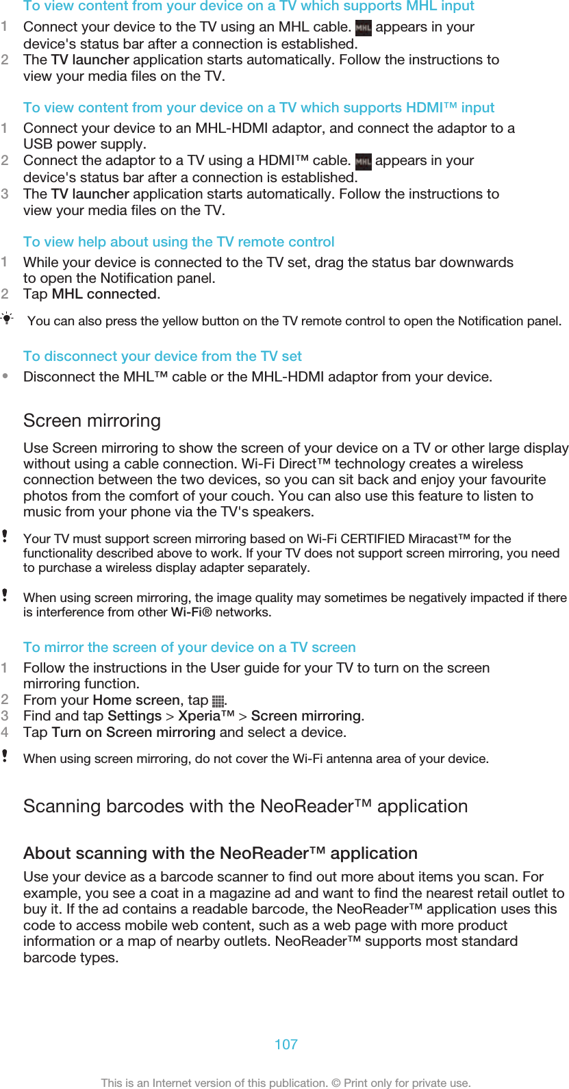 To view content from your device on a TV which supports MHL input1Connect your device to the TV using an MHL cable.   appears in yourdevice&apos;s status bar after a connection is established.2The TV launcher application starts automatically. Follow the instructions toview your media files on the TV.To view content from your device on a TV which supports HDMI™ input1Connect your device to an MHL-HDMI adaptor, and connect the adaptor to aUSB power supply.2Connect the adaptor to a TV using a HDMI™ cable.   appears in yourdevice&apos;s status bar after a connection is established.3The TV launcher application starts automatically. Follow the instructions toview your media files on the TV.To view help about using the TV remote control1While your device is connected to the TV set, drag the status bar downwardsto open the Notification panel.2Tap MHL connected.You can also press the yellow button on the TV remote control to open the Notification panel.To disconnect your device from the TV set•Disconnect the MHL™ cable or the MHL-HDMI adaptor from your device.Screen mirroringUse Screen mirroring to show the screen of your device on a TV or other large displaywithout using a cable connection. Wi-Fi Direct™ technology creates a wirelessconnection between the two devices, so you can sit back and enjoy your favouritephotos from the comfort of your couch. You can also use this feature to listen tomusic from your phone via the TV&apos;s speakers.Your TV must support screen mirroring based on Wi-Fi CERTIFIED Miracast™ for thefunctionality described above to work. If your TV does not support screen mirroring, you needto purchase a wireless display adapter separately.When using screen mirroring, the image quality may sometimes be negatively impacted if thereis interference from other Wi-Fi® networks.To mirror the screen of your device on a TV screen1Follow the instructions in the User guide for your TV to turn on the screenmirroring function.2From your Home screen, tap  .3Find and tap Settings &gt; Xperia™ &gt; Screen mirroring.4Tap Turn on Screen mirroring and select a device.When using screen mirroring, do not cover the Wi-Fi antenna area of your device.Scanning barcodes with the NeoReader™ applicationAbout scanning with the NeoReader™ applicationUse your device as a barcode scanner to find out more about items you scan. Forexample, you see a coat in a magazine ad and want to find the nearest retail outlet tobuy it. If the ad contains a readable barcode, the NeoReader™ application uses thiscode to access mobile web content, such as a web page with more productinformation or a map of nearby outlets. NeoReader™ supports most standardbarcode types.107This is an Internet version of this publication. © Print only for private use.