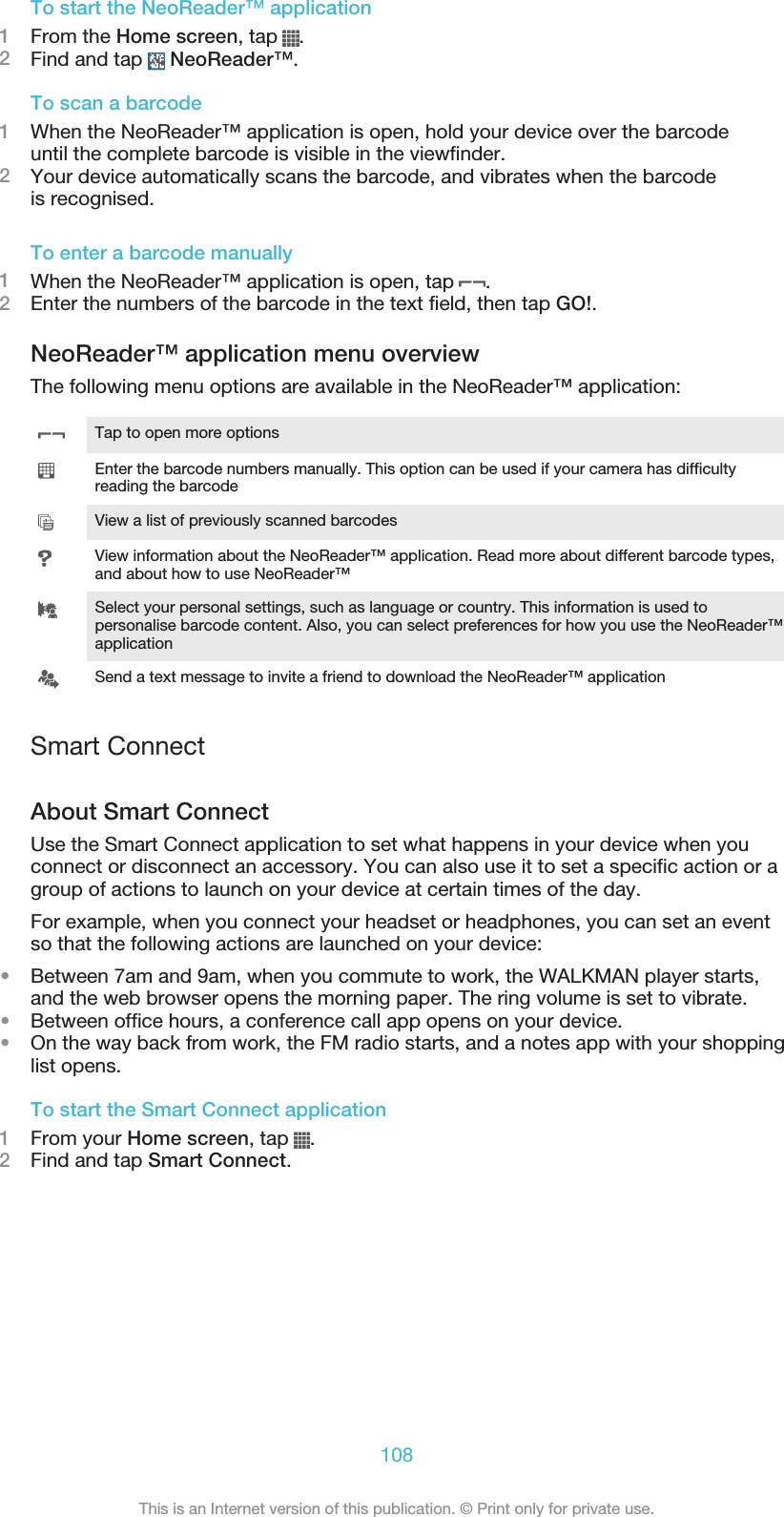 To start the NeoReader™ application1From the Home screen, tap  .2Find and tap   NeoReader™.To scan a barcode1When the NeoReader™ application is open, hold your device over the barcodeuntil the complete barcode is visible in the viewfinder.2Your device automatically scans the barcode, and vibrates when the barcodeis recognised.To enter a barcode manually1When the NeoReader™ application is open, tap  .2Enter the numbers of the barcode in the text field, then tap GO!.NeoReader™ application menu overviewThe following menu options are available in the NeoReader™ application:Tap to open more optionsEnter the barcode numbers manually. This option can be used if your camera has difficultyreading the barcodeView a list of previously scanned barcodesView information about the NeoReader™ application. Read more about different barcode types,and about how to use NeoReader™Select your personal settings, such as language or country. This information is used topersonalise barcode content. Also, you can select preferences for how you use the NeoReader™applicationSend a text message to invite a friend to download the NeoReader™ applicationSmart ConnectAbout Smart ConnectUse the Smart Connect application to set what happens in your device when youconnect or disconnect an accessory. You can also use it to set a specific action or agroup of actions to launch on your device at certain times of the day.For example, when you connect your headset or headphones, you can set an eventso that the following actions are launched on your device:•Between 7am and 9am, when you commute to work, the WALKMAN player starts,and the web browser opens the morning paper. The ring volume is set to vibrate.•Between office hours, a conference call app opens on your device.•On the way back from work, the FM radio starts, and a notes app with your shoppinglist opens.To start the Smart Connect application1From your Home screen, tap  .2Find and tap Smart Connect.108This is an Internet version of this publication. © Print only for private use.