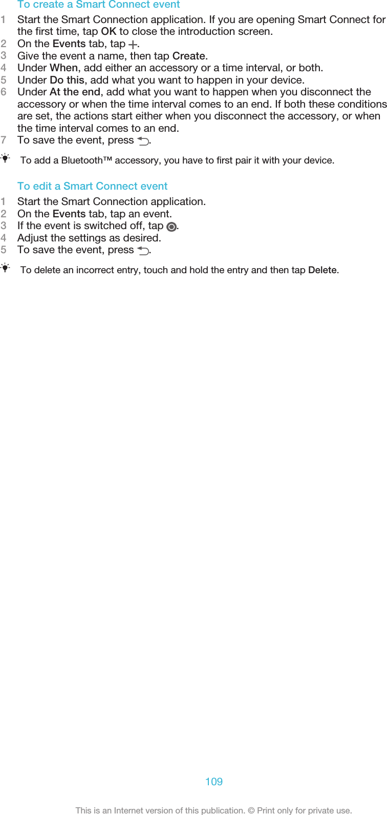 To create a Smart Connect event1Start the Smart Connection application. If you are opening Smart Connect forthe first time, tap OK to close the introduction screen.2On the Events tab, tap  .3Give the event a name, then tap Create.4Under When, add either an accessory or a time interval, or both.5Under Do this, add what you want to happen in your device.6Under At the end, add what you want to happen when you disconnect theaccessory or when the time interval comes to an end. If both these conditionsare set, the actions start either when you disconnect the accessory, or whenthe time interval comes to an end.7To save the event, press  .To add a Bluetooth™ accessory, you have to first pair it with your device.To edit a Smart Connect event1Start the Smart Connection application.2On the Events tab, tap an event.3If the event is switched off, tap  .4Adjust the settings as desired.5To save the event, press  .To delete an incorrect entry, touch and hold the entry and then tap Delete.109This is an Internet version of this publication. © Print only for private use.