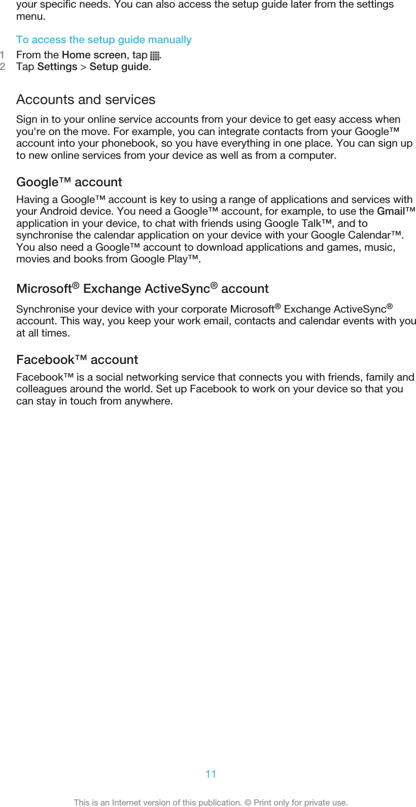 your specific needs. You can also access the setup guide later from the settingsmenu.To access the setup guide manually1From the Home screen, tap  .2Tap Settings &gt; Setup guide.Accounts and servicesSign in to your online service accounts from your device to get easy access whenyou&apos;re on the move. For example, you can integrate contacts from your Google™account into your phonebook, so you have everything in one place. You can sign upto new online services from your device as well as from a computer.Google™ accountHaving a Google™ account is key to using a range of applications and services withyour Android device. You need a Google™ account, for example, to use the Gmail™application in your device, to chat with friends using Google Talk™, and tosynchronise the calendar application on your device with your Google Calendar™.You also need a Google™ account to download applications and games, music,movies and books from Google Play™.Microsoft® Exchange ActiveSync® accountSynchronise your device with your corporate Microsoft® Exchange ActiveSync®account. This way, you keep your work email, contacts and calendar events with youat all times.Facebook™ accountFacebook™ is a social networking service that connects you with friends, family andcolleagues around the world. Set up Facebook to work on your device so that youcan stay in touch from anywhere.11This is an Internet version of this publication. © Print only for private use.