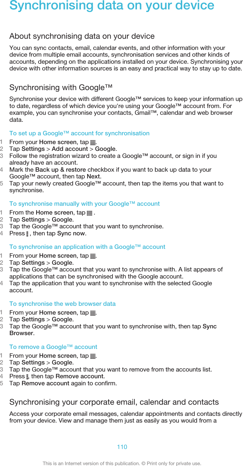 Synchronising data on your deviceAbout synchronising data on your deviceYou can sync contacts, email, calendar events, and other information with yourdevice from multiple email accounts, synchronisation services and other kinds ofaccounts, depending on the applications installed on your device. Synchronising yourdevice with other information sources is an easy and practical way to stay up to date.Synchronising with Google™Synchronise your device with different Google™ services to keep your information upto date, regardless of which device you&apos;re using your Google™ account from. Forexample, you can synchronise your contacts, Gmail™, calendar and web browserdata.To set up a Google™ account for synchronisation1From your Home screen, tap  .2Tap Settings &gt; Add account &gt; Google.3Follow the registration wizard to create a Google™ account, or sign in if youalready have an account.4Mark the Back up &amp; restore checkbox if you want to back up data to yourGoogle™ account, then tap Next.5Tap your newly created Google™ account, then tap the items you that want tosynchronise.To synchronise manually with your Google™ account1From the Home screen, tap   .2Tap Settings &gt; Google.3Tap the Google™ account that you want to synchronise.4Press   , then tap Sync now.To synchronise an application with a Google™ account1From your Home screen, tap  .2Tap Settings &gt; Google.3Tap the Google™ account that you want to synchronise with. A list appears ofapplications that can be synchronised with the Google account.4Tap the application that you want to synchronise with the selected Googleaccount.To synchronise the web browser data1From your Home screen, tap  .2Tap Settings &gt; Google.3Tap the Google™ account that you want to synchronise with, then tap SyncBrowser.To remove a Google™ account1From your Home screen, tap  .2Tap Settings &gt; Google.3Tap the Google™ account that you want to remove from the accounts list.4Press  , then tap Remove account.5Tap Remove account again to confirm.Synchronising your corporate email, calendar and contactsAccess your corporate email messages, calendar appointments and contacts directlyfrom your device. View and manage them just as easily as you would from a110This is an Internet version of this publication. © Print only for private use.