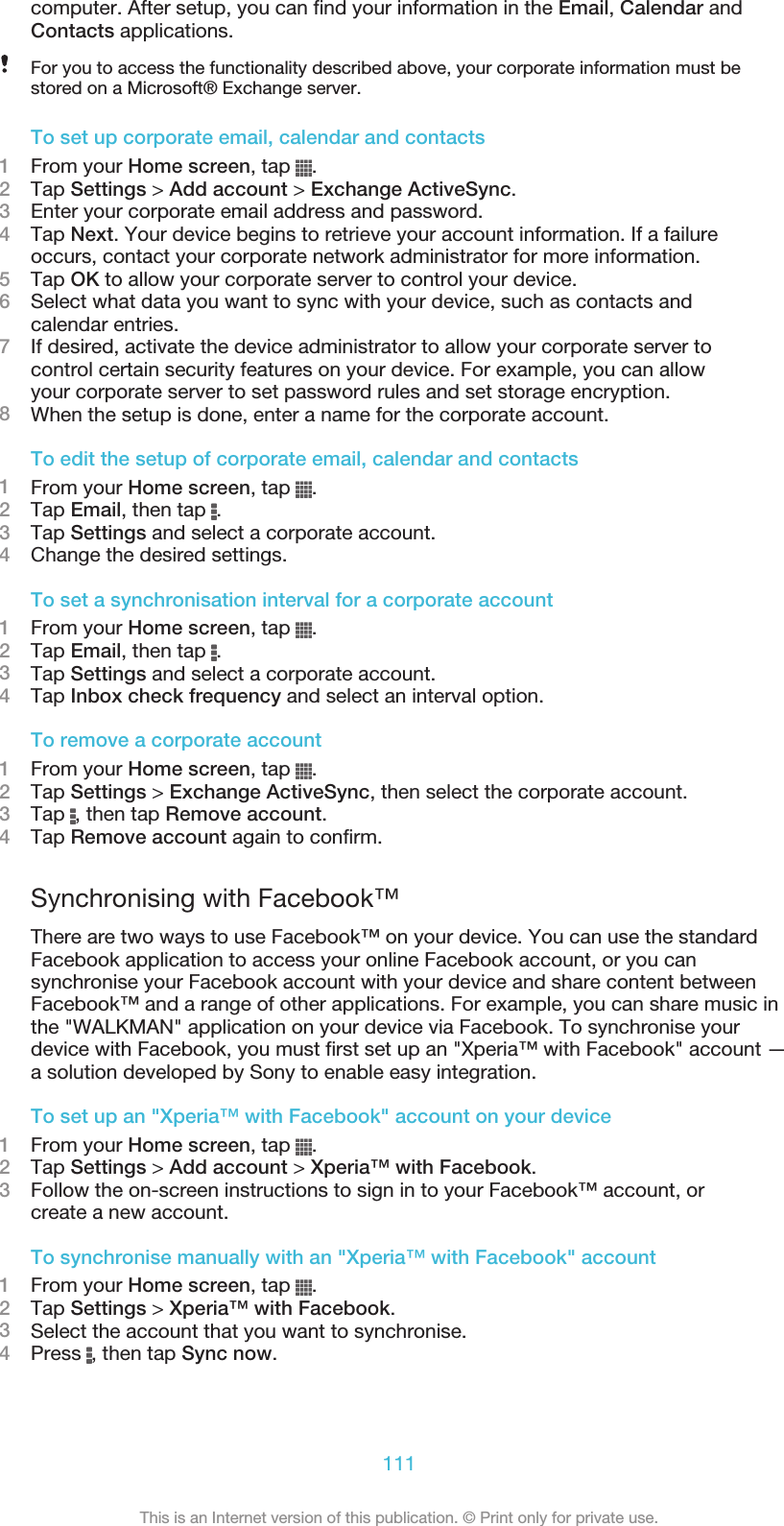 computer. After setup, you can find your information in the Email, Calendar andContacts applications.For you to access the functionality described above, your corporate information must bestored on a Microsoft® Exchange server.To set up corporate email, calendar and contacts1From your Home screen, tap  .2Tap Settings &gt; Add account &gt; Exchange ActiveSync.3Enter your corporate email address and password.4Tap Next. Your device begins to retrieve your account information. If a failureoccurs, contact your corporate network administrator for more information.5Tap OK to allow your corporate server to control your device.6Select what data you want to sync with your device, such as contacts andcalendar entries.7If desired, activate the device administrator to allow your corporate server tocontrol certain security features on your device. For example, you can allowyour corporate server to set password rules and set storage encryption.8When the setup is done, enter a name for the corporate account.To edit the setup of corporate email, calendar and contacts1From your Home screen, tap  .2Tap Email, then tap  .3Tap Settings and select a corporate account.4Change the desired settings.To set a synchronisation interval for a corporate account1From your Home screen, tap  .2Tap Email, then tap  .3Tap Settings and select a corporate account.4Tap Inbox check frequency and select an interval option.To remove a corporate account1From your Home screen, tap  .2Tap Settings &gt; Exchange ActiveSync, then select the corporate account.3Tap  , then tap Remove account.4Tap Remove account again to confirm.Synchronising with Facebook™There are two ways to use Facebook™ on your device. You can use the standardFacebook application to access your online Facebook account, or you cansynchronise your Facebook account with your device and share content betweenFacebook™ and a range of other applications. For example, you can share music inthe &quot;WALKMAN&quot; application on your device via Facebook. To synchronise yourdevice with Facebook, you must first set up an &quot;Xperia™ with Facebook&quot; account —a solution developed by Sony to enable easy integration.To set up an &quot;Xperia™ with Facebook&quot; account on your device1From your Home screen, tap  .2Tap Settings &gt; Add account &gt; Xperia™ with Facebook.3Follow the on-screen instructions to sign in to your Facebook™ account, orcreate a new account.To synchronise manually with an &quot;Xperia™ with Facebook&quot; account1From your Home screen, tap  .2Tap Settings &gt; Xperia™ with Facebook.3Select the account that you want to synchronise.4Press  , then tap Sync now.111This is an Internet version of this publication. © Print only for private use.