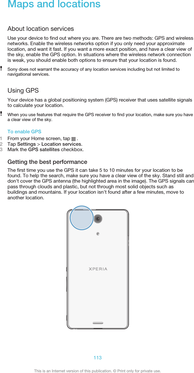 Maps and locationsAbout location servicesUse your device to find out where you are. There are two methods: GPS and wirelessnetworks. Enable the wireless networks option if you only need your approximatelocation, and want it fast. If you want a more exact position, and have a clear view ofthe sky, enable the GPS option. In situations where the wireless network connectionis weak, you should enable both options to ensure that your location is found.Sony does not warrant the accuracy of any location services including but not limited tonavigational services.Using GPSYour device has a global positioning system (GPS) receiver that uses satellite signalsto calculate your location.When you use features that require the GPS receiver to find your location, make sure you havea clear view of the sky.To enable GPS1From your Home screen, tap   .2Tap Settings &gt; Location services.3Mark the GPS satellites checkbox.Getting the best performanceThe first time you use the GPS it can take 5 to 10 minutes for your location to befound. To help the search, make sure you have a clear view of the sky. Stand still anddon&apos;t cover the GPS antenna (the highlighted area in the image). The GPS signals canpass through clouds and plastic, but not through most solid objects such asbuildings and mountains. If your location isn&apos;t found after a few minutes, move toanother location.113This is an Internet version of this publication. © Print only for private use.