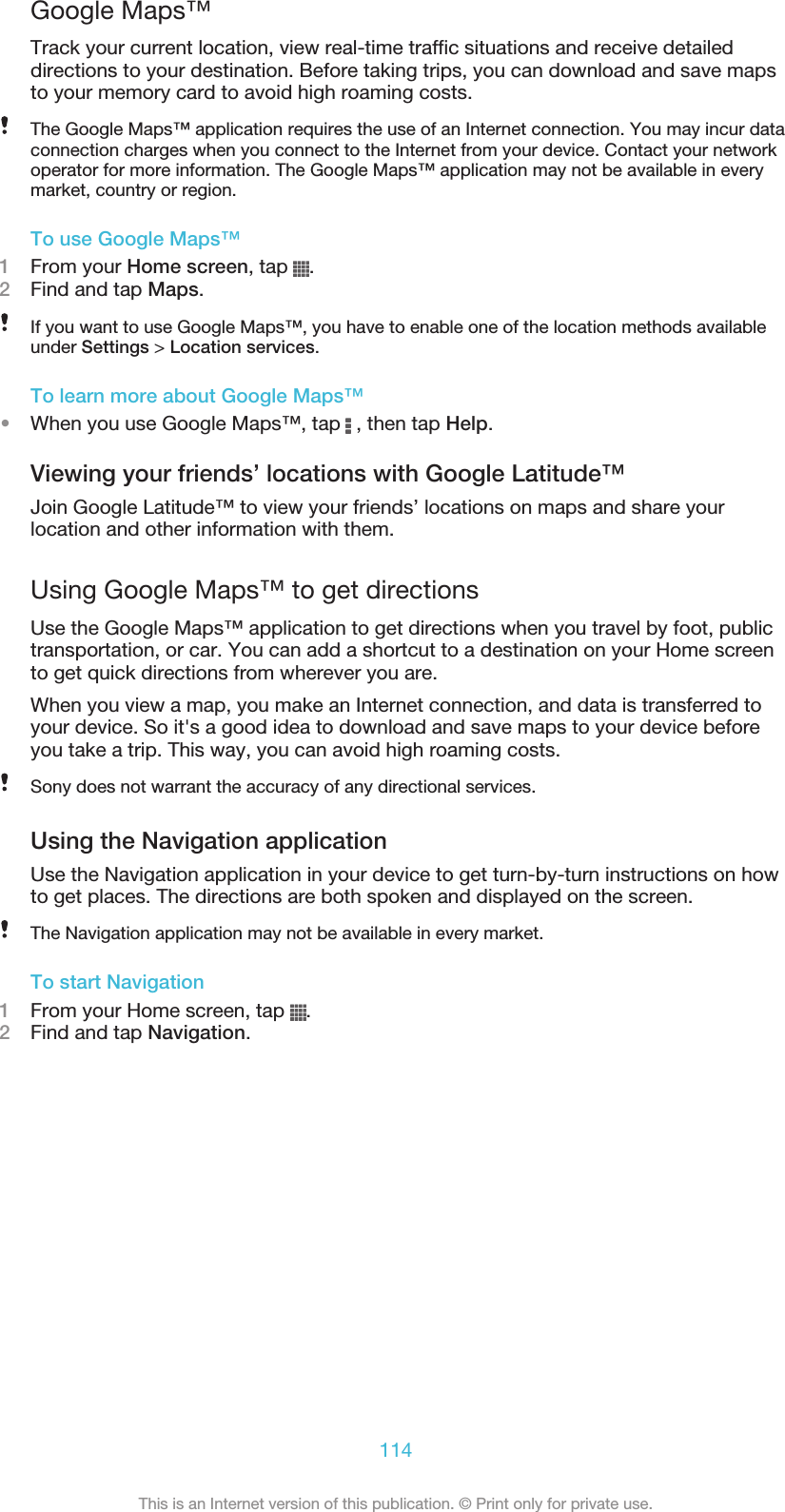Google Maps™Track your current location, view real-time traffic situations and receive detaileddirections to your destination. Before taking trips, you can download and save mapsto your memory card to avoid high roaming costs.The Google Maps™ application requires the use of an Internet connection. You may incur dataconnection charges when you connect to the Internet from your device. Contact your networkoperator for more information. The Google Maps™ application may not be available in everymarket, country or region.To use Google Maps™1From your Home screen, tap  .2Find and tap Maps.If you want to use Google Maps™, you have to enable one of the location methods availableunder Settings &gt; Location services.To learn more about Google Maps™•When you use Google Maps™, tap   , then tap Help.Viewing your friends’ locations with Google Latitude™Join Google Latitude™ to view your friends’ locations on maps and share yourlocation and other information with them.Using Google Maps™ to get directionsUse the Google Maps™ application to get directions when you travel by foot, publictransportation, or car. You can add a shortcut to a destination on your Home screento get quick directions from wherever you are.When you view a map, you make an Internet connection, and data is transferred toyour device. So it&apos;s a good idea to download and save maps to your device beforeyou take a trip. This way, you can avoid high roaming costs.Sony does not warrant the accuracy of any directional services.Using the Navigation applicationUse the Navigation application in your device to get turn-by-turn instructions on howto get places. The directions are both spoken and displayed on the screen.The Navigation application may not be available in every market.To start Navigation1From your Home screen, tap  .2Find and tap Navigation.114This is an Internet version of this publication. © Print only for private use.