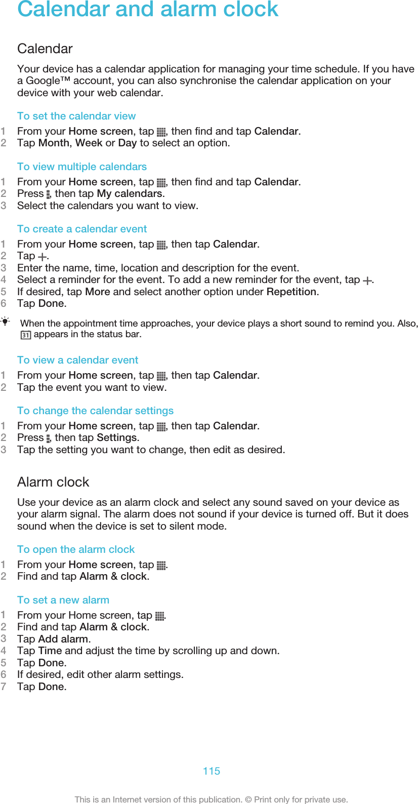 Calendar and alarm clockCalendarYour device has a calendar application for managing your time schedule. If you havea Google™ account, you can also synchronise the calendar application on yourdevice with your web calendar.To set the calendar view1From your Home screen, tap  , then find and tap Calendar.2Tap Month, Week or Day to select an option.To view multiple calendars1From your Home screen, tap  , then find and tap Calendar.2Press  , then tap My calendars.3Select the calendars you want to view.To create a calendar event1From your Home screen, tap  , then tap Calendar.2Tap  .3Enter the name, time, location and description for the event.4Select a reminder for the event. To add a new reminder for the event, tap  .5If desired, tap More and select another option under Repetition.6Tap Done.When the appointment time approaches, your device plays a short sound to remind you. Also, appears in the status bar.To view a calendar event1From your Home screen, tap  , then tap Calendar.2Tap the event you want to view.To change the calendar settings1From your Home screen, tap  , then tap Calendar.2Press  , then tap Settings.3Tap the setting you want to change, then edit as desired.Alarm clockUse your device as an alarm clock and select any sound saved on your device asyour alarm signal. The alarm does not sound if your device is turned off. But it doessound when the device is set to silent mode.To open the alarm clock1From your Home screen, tap  .2Find and tap Alarm &amp; clock.To set a new alarm1From your Home screen, tap  .2Find and tap Alarm &amp; clock.3Tap Add alarm.4Tap Time and adjust the time by scrolling up and down.5Tap Done.6If desired, edit other alarm settings.7Tap Done.115This is an Internet version of this publication. © Print only for private use.