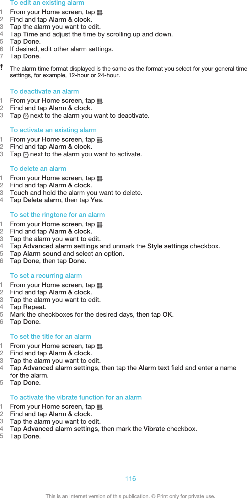 To edit an existing alarm1From your Home screen, tap  .2Find and tap Alarm &amp; clock.3Tap the alarm you want to edit.4Tap Time and adjust the time by scrolling up and down.5Tap Done.6If desired, edit other alarm settings.7Tap Done.The alarm time format displayed is the same as the format you select for your general timesettings, for example, 12-hour or 24-hour.To deactivate an alarm1From your Home screen, tap  .2Find and tap Alarm &amp; clock.3Tap   next to the alarm you want to deactivate.To activate an existing alarm1From your Home screen, tap  .2Find and tap Alarm &amp; clock.3Tap   next to the alarm you want to activate.To delete an alarm1From your Home screen, tap  .2Find and tap Alarm &amp; clock.3Touch and hold the alarm you want to delete.4Tap Delete alarm, then tap Yes.To set the ringtone for an alarm1From your Home screen, tap  .2Find and tap Alarm &amp; clock.3Tap the alarm you want to edit.4Tap Advanced alarm settings and unmark the Style settings checkbox.5Tap Alarm sound and select an option.6Tap Done, then tap Done.To set a recurring alarm1From your Home screen, tap  .2Find and tap Alarm &amp; clock.3Tap the alarm you want to edit.4Tap Repeat.5Mark the checkboxes for the desired days, then tap OK.6Tap Done.To set the title for an alarm1From your Home screen, tap  .2Find and tap Alarm &amp; clock.3Tap the alarm you want to edit.4Tap Advanced alarm settings, then tap the Alarm text field and enter a namefor the alarm.5Tap Done.To activate the vibrate function for an alarm1From your Home screen, tap  .2Find and tap Alarm &amp; clock.3Tap the alarm you want to edit.4Tap Advanced alarm settings, then mark the Vibrate checkbox.5Tap Done.116This is an Internet version of this publication. © Print only for private use.