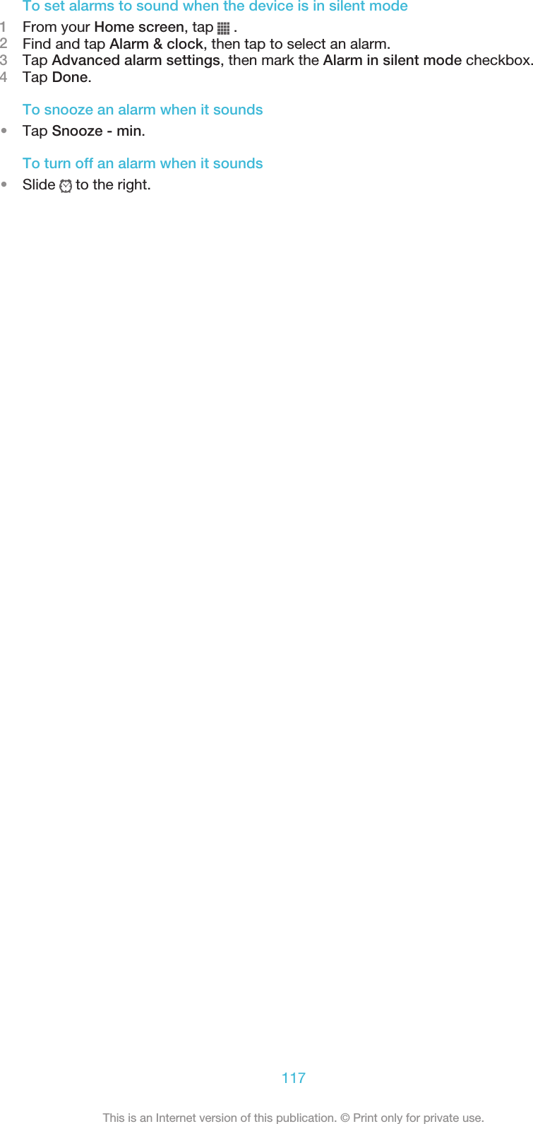 To set alarms to sound when the device is in silent mode1From your Home screen, tap   .2Find and tap Alarm &amp; clock, then tap to select an alarm.3Tap Advanced alarm settings, then mark the Alarm in silent mode checkbox.4Tap Done.To snooze an alarm when it sounds•Tap Snooze - min.To turn off an alarm when it sounds•Slide   to the right.117This is an Internet version of this publication. © Print only for private use.