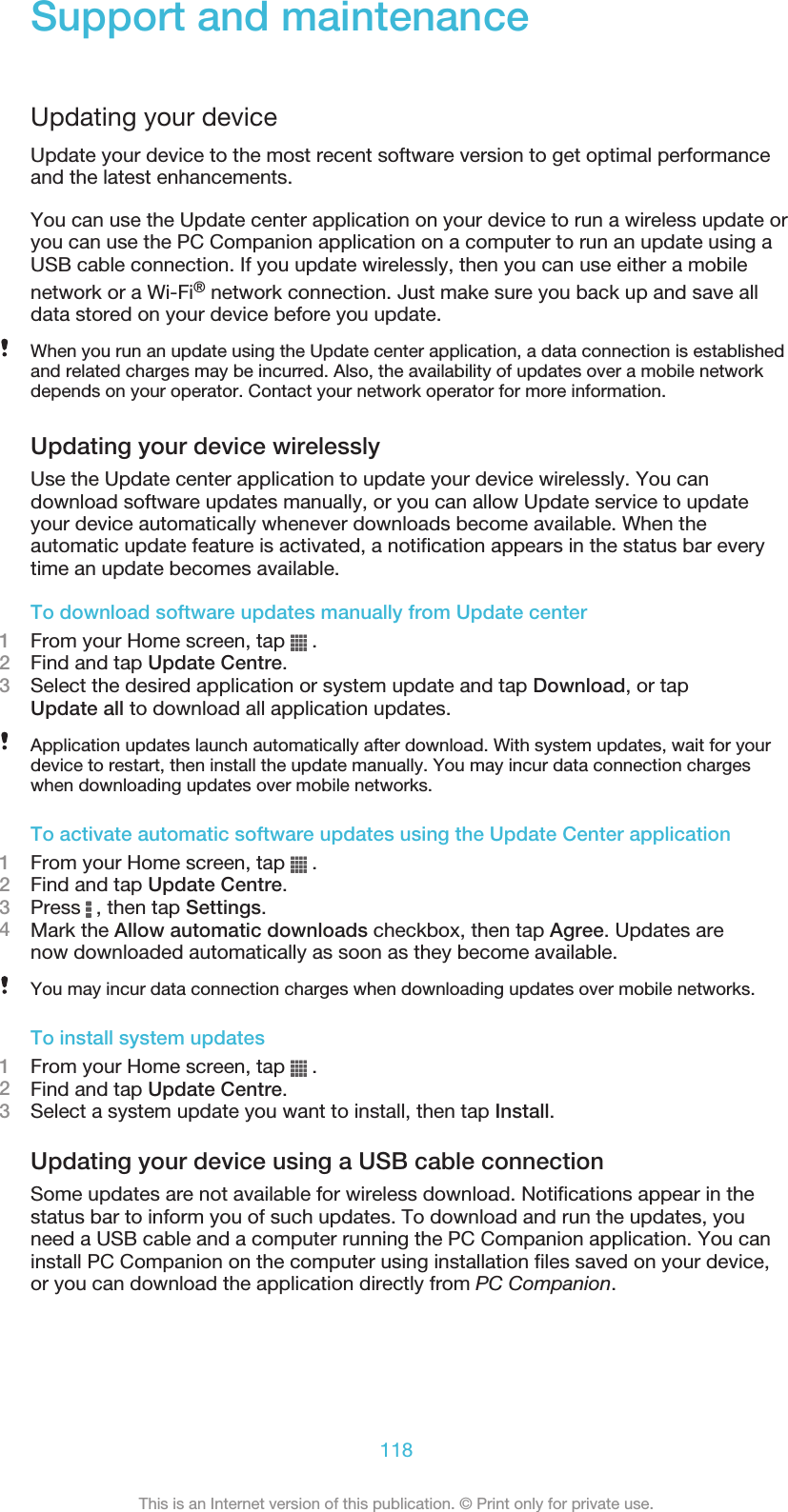 Support and maintenanceUpdating your deviceUpdate your device to the most recent software version to get optimal performanceand the latest enhancements.You can use the Update center application on your device to run a wireless update oryou can use the PC Companion application on a computer to run an update using aUSB cable connection. If you update wirelessly, then you can use either a mobilenetwork or a Wi-Fi® network connection. Just make sure you back up and save alldata stored on your device before you update.When you run an update using the Update center application, a data connection is establishedand related charges may be incurred. Also, the availability of updates over a mobile networkdepends on your operator. Contact your network operator for more information.Updating your device wirelesslyUse the Update center application to update your device wirelessly. You candownload software updates manually, or you can allow Update service to updateyour device automatically whenever downloads become available. When theautomatic update feature is activated, a notification appears in the status bar everytime an update becomes available.To download software updates manually from Update center1From your Home screen, tap   .2Find and tap Update Centre.3Select the desired application or system update and tap Download, or tapUpdate all to download all application updates.Application updates launch automatically after download. With system updates, wait for yourdevice to restart, then install the update manually. You may incur data connection chargeswhen downloading updates over mobile networks.To activate automatic software updates using the Update Center application1From your Home screen, tap   .2Find and tap Update Centre.3Press   , then tap Settings.4Mark the Allow automatic downloads checkbox, then tap Agree. Updates arenow downloaded automatically as soon as they become available.You may incur data connection charges when downloading updates over mobile networks.To install system updates1From your Home screen, tap   .2Find and tap Update Centre.3Select a system update you want to install, then tap Install.Updating your device using a USB cable connectionSome updates are not available for wireless download. Notifications appear in thestatus bar to inform you of such updates. To download and run the updates, youneed a USB cable and a computer running the PC Companion application. You caninstall PC Companion on the computer using installation files saved on your device,or you can download the application directly from PC Companion.118This is an Internet version of this publication. © Print only for private use.