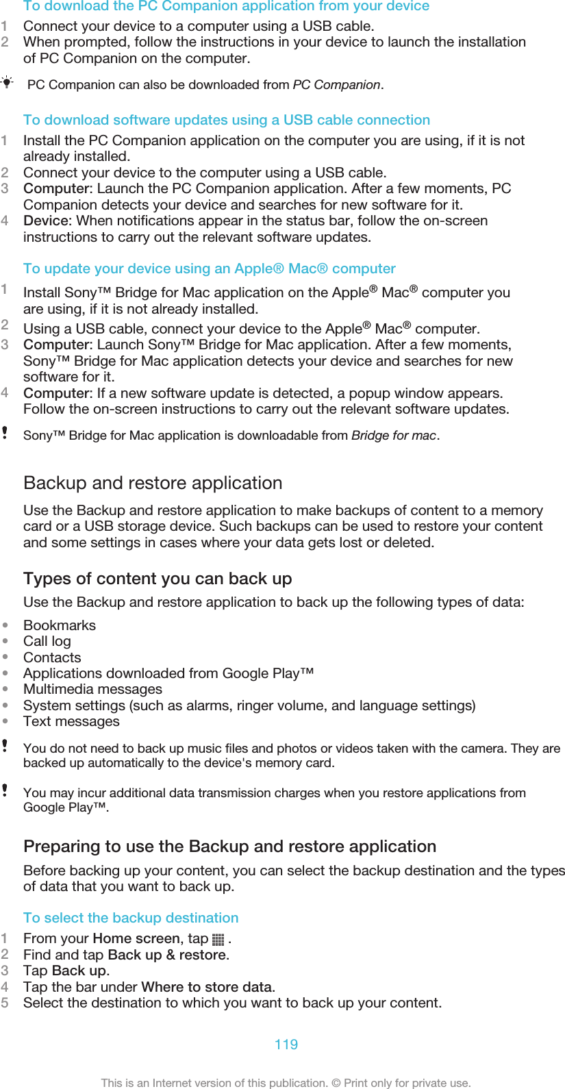 To download the PC Companion application from your device1Connect your device to a computer using a USB cable.2When prompted, follow the instructions in your device to launch the installationof PC Companion on the computer.PC Companion can also be downloaded from PC Companion.To download software updates using a USB cable connection1Install the PC Companion application on the computer you are using, if it is notalready installed.2Connect your device to the computer using a USB cable.3Computer: Launch the PC Companion application. After a few moments, PCCompanion detects your device and searches for new software for it.4Device: When notifications appear in the status bar, follow the on-screeninstructions to carry out the relevant software updates.To update your device using an Apple® Mac® computer1Install Sony™ Bridge for Mac application on the Apple® Mac® computer youare using, if it is not already installed.2Using a USB cable, connect your device to the Apple® Mac® computer.3Computer: Launch Sony™ Bridge for Mac application. After a few moments,Sony™ Bridge for Mac application detects your device and searches for newsoftware for it.4Computer: If a new software update is detected, a popup window appears.Follow the on-screen instructions to carry out the relevant software updates.Sony™ Bridge for Mac application is downloadable from Bridge for mac.Backup and restore applicationUse the Backup and restore application to make backups of content to a memorycard or a USB storage device. Such backups can be used to restore your contentand some settings in cases where your data gets lost or deleted.Types of content you can back upUse the Backup and restore application to back up the following types of data:•Bookmarks•Call log•Contacts•Applications downloaded from Google Play™•Multimedia messages•System settings (such as alarms, ringer volume, and language settings)•Text messagesYou do not need to back up music files and photos or videos taken with the camera. They arebacked up automatically to the device&apos;s memory card.You may incur additional data transmission charges when you restore applications fromGoogle Play™.Preparing to use the Backup and restore applicationBefore backing up your content, you can select the backup destination and the typesof data that you want to back up.To select the backup destination1From your Home screen, tap   .2Find and tap Back up &amp; restore.3Tap Back up.4Tap the bar under Where to store data.5Select the destination to which you want to back up your content.119This is an Internet version of this publication. © Print only for private use.