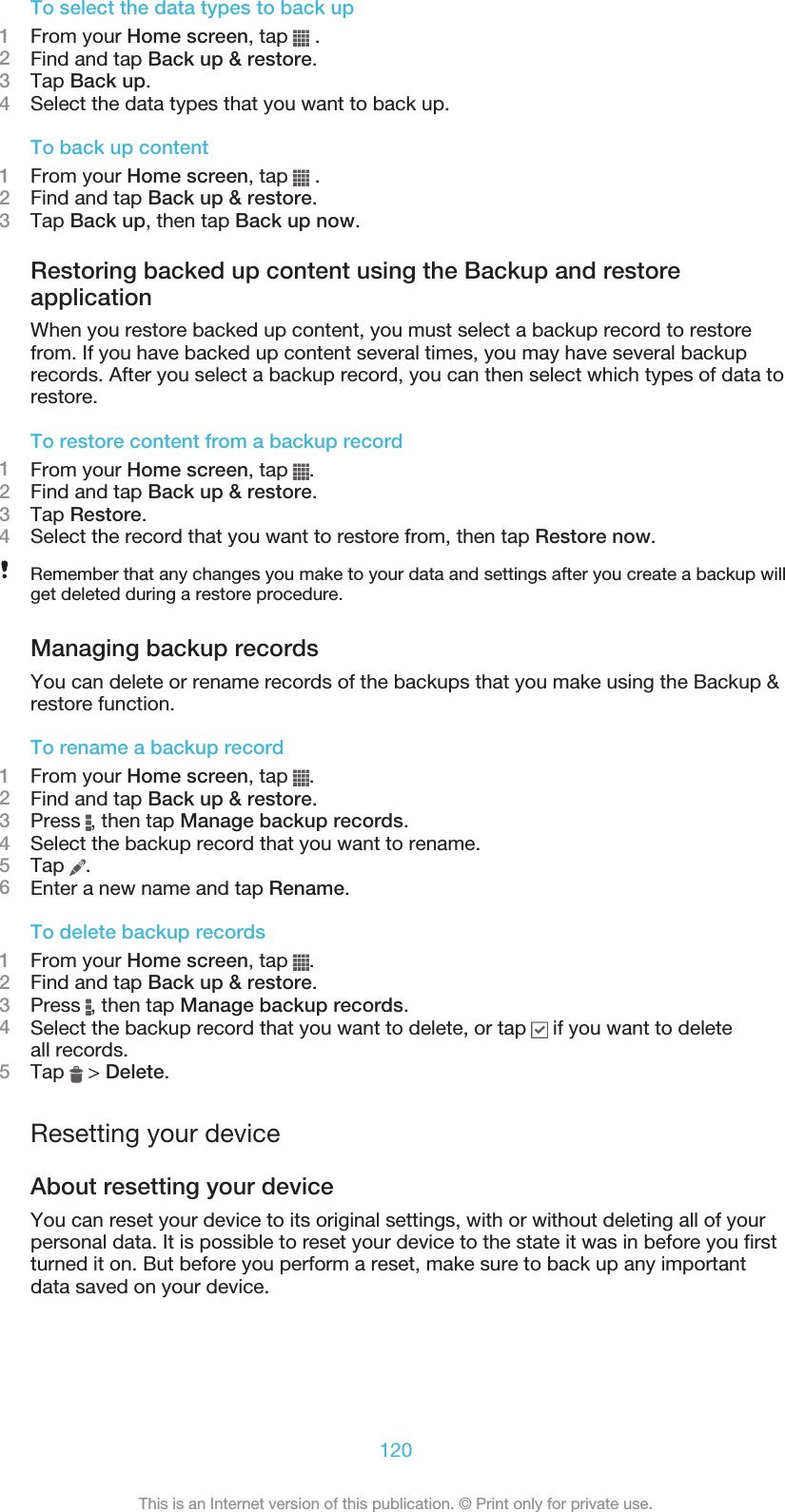 To select the data types to back up1From your Home screen, tap   .2Find and tap Back up &amp; restore.3Tap Back up.4Select the data types that you want to back up.To back up content1From your Home screen, tap   .2Find and tap Back up &amp; restore.3Tap Back up, then tap Back up now.Restoring backed up content using the Backup and restoreapplicationWhen you restore backed up content, you must select a backup record to restorefrom. If you have backed up content several times, you may have several backuprecords. After you select a backup record, you can then select which types of data torestore.To restore content from a backup record1From your Home screen, tap  .2Find and tap Back up &amp; restore.3Tap Restore.4Select the record that you want to restore from, then tap Restore now.Remember that any changes you make to your data and settings after you create a backup willget deleted during a restore procedure.Managing backup recordsYou can delete or rename records of the backups that you make using the Backup &amp;restore function.To rename a backup record1From your Home screen, tap  .2Find and tap Back up &amp; restore.3Press  , then tap Manage backup records.4Select the backup record that you want to rename.5Tap  .6Enter a new name and tap Rename.To delete backup records1From your Home screen, tap  .2Find and tap Back up &amp; restore.3Press  , then tap Manage backup records.4Select the backup record that you want to delete, or tap   if you want to deleteall records.5Tap   &gt; Delete.Resetting your deviceAbout resetting your deviceYou can reset your device to its original settings, with or without deleting all of yourpersonal data. It is possible to reset your device to the state it was in before you firstturned it on. But before you perform a reset, make sure to back up any importantdata saved on your device.120This is an Internet version of this publication. © Print only for private use.