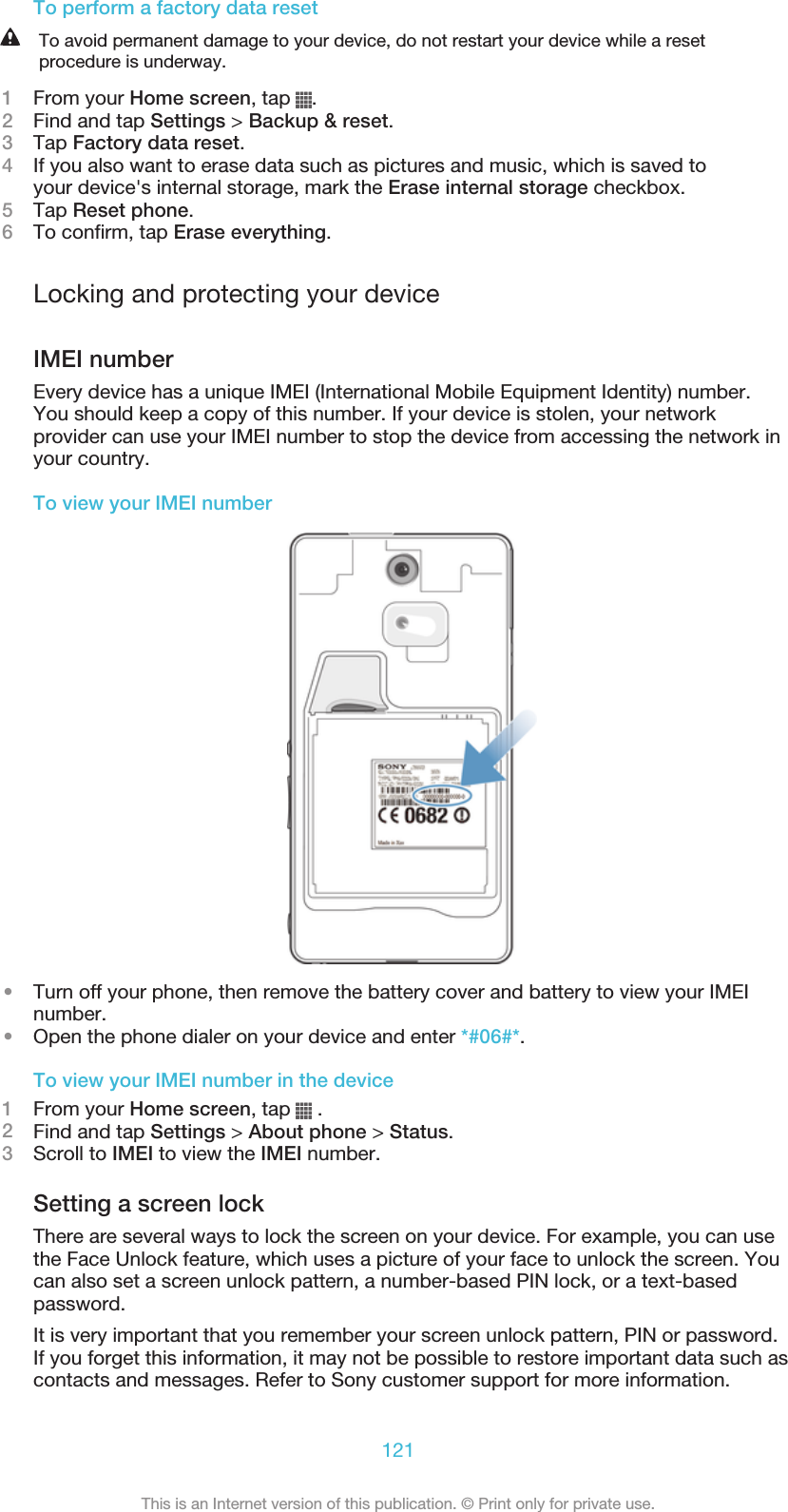 To perform a factory data resetTo avoid permanent damage to your device, do not restart your device while a resetprocedure is underway.1From your Home screen, tap  .2Find and tap Settings &gt; Backup &amp; reset.3Tap Factory data reset.4If you also want to erase data such as pictures and music, which is saved toyour device&apos;s internal storage, mark the Erase internal storage checkbox.5Tap Reset phone.6To confirm, tap Erase everything.Locking and protecting your deviceIMEI numberEvery device has a unique IMEI (International Mobile Equipment Identity) number.You should keep a copy of this number. If your device is stolen, your networkprovider can use your IMEI number to stop the device from accessing the network inyour country.To view your IMEI number•Turn off your phone, then remove the battery cover and battery to view your IMEInumber.•Open the phone dialer on your device and enter *#06#*.To view your IMEI number in the device1From your Home screen, tap   .2Find and tap Settings &gt; About phone &gt; Status.3Scroll to IMEI to view the IMEI number.Setting a screen lockThere are several ways to lock the screen on your device. For example, you can usethe Face Unlock feature, which uses a picture of your face to unlock the screen. Youcan also set a screen unlock pattern, a number-based PIN lock, or a text-basedpassword.It is very important that you remember your screen unlock pattern, PIN or password.If you forget this information, it may not be possible to restore important data such ascontacts and messages. Refer to Sony customer support for more information.121This is an Internet version of this publication. © Print only for private use.