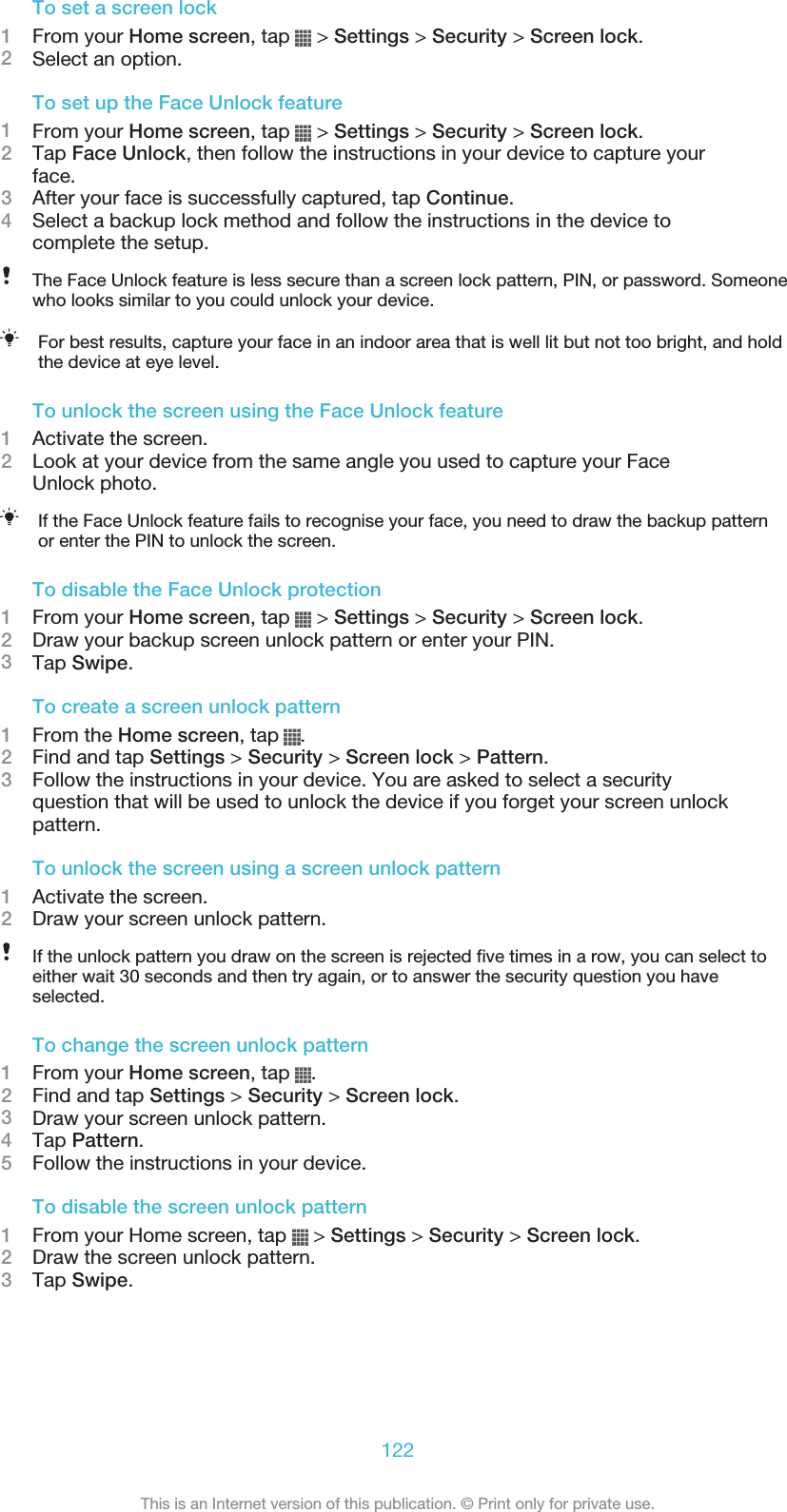 To set a screen lock1From your Home screen, tap   &gt; Settings &gt; Security &gt; Screen lock.2Select an option.To set up the Face Unlock feature1From your Home screen, tap   &gt; Settings &gt; Security &gt; Screen lock.2Tap Face Unlock, then follow the instructions in your device to capture yourface.3After your face is successfully captured, tap Continue.4Select a backup lock method and follow the instructions in the device tocomplete the setup.The Face Unlock feature is less secure than a screen lock pattern, PIN, or password. Someonewho looks similar to you could unlock your device.For best results, capture your face in an indoor area that is well lit but not too bright, and holdthe device at eye level.To unlock the screen using the Face Unlock feature1Activate the screen.2Look at your device from the same angle you used to capture your FaceUnlock photo.If the Face Unlock feature fails to recognise your face, you need to draw the backup patternor enter the PIN to unlock the screen.To disable the Face Unlock protection1From your Home screen, tap   &gt; Settings &gt; Security &gt; Screen lock.2Draw your backup screen unlock pattern or enter your PIN.3Tap Swipe.To create a screen unlock pattern1From the Home screen, tap  .2Find and tap Settings &gt; Security &gt; Screen lock &gt; Pattern.3Follow the instructions in your device. You are asked to select a securityquestion that will be used to unlock the device if you forget your screen unlockpattern.To unlock the screen using a screen unlock pattern1Activate the screen.2Draw your screen unlock pattern.If the unlock pattern you draw on the screen is rejected five times in a row, you can select toeither wait 30 seconds and then try again, or to answer the security question you haveselected.To change the screen unlock pattern1From your Home screen, tap  .2Find and tap Settings &gt; Security &gt; Screen lock.3Draw your screen unlock pattern.4Tap Pattern.5Follow the instructions in your device.To disable the screen unlock pattern1From your Home screen, tap   &gt; Settings &gt; Security &gt; Screen lock.2Draw the screen unlock pattern.3Tap Swipe.122This is an Internet version of this publication. © Print only for private use.