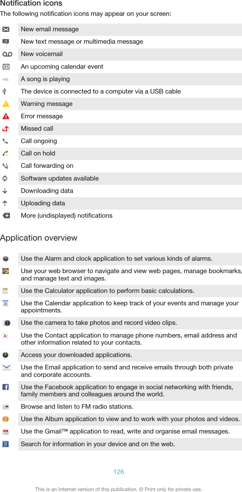 Notification iconsThe following notification icons may appear on your screen:New email messageNew text message or multimedia messageNew voicemailAn upcoming calendar eventA song is playingThe device is connected to a computer via a USB cableWarning messageError messageMissed callCall ongoingCall on holdCall forwarding onSoftware updates availableDownloading dataUploading dataMore (undisplayed) notificationsApplication overviewUse the Alarm and clock application to set various kinds of alarms.Use your web browser to navigate and view web pages, manage bookmarks,and manage text and images.Use the Calculator application to perform basic calculations.Use the Calendar application to keep track of your events and manage yourappointments.Use the camera to take photos and record video clips.Use the Contact application to manage phone numbers, email address andother information related to your contacts.Access your downloaded applications.Use the Email application to send and receive emails through both privateand corporate accounts.Use the Facebook application to engage in social networking with friends,family members and colleagues around the world.Browse and listen to FM radio stations.Use the Album application to view and to work with your photos and videos.Use the Gmail™ application to read, write and organise email messages.Search for information in your device and on the web.126This is an Internet version of this publication. © Print only for private use.