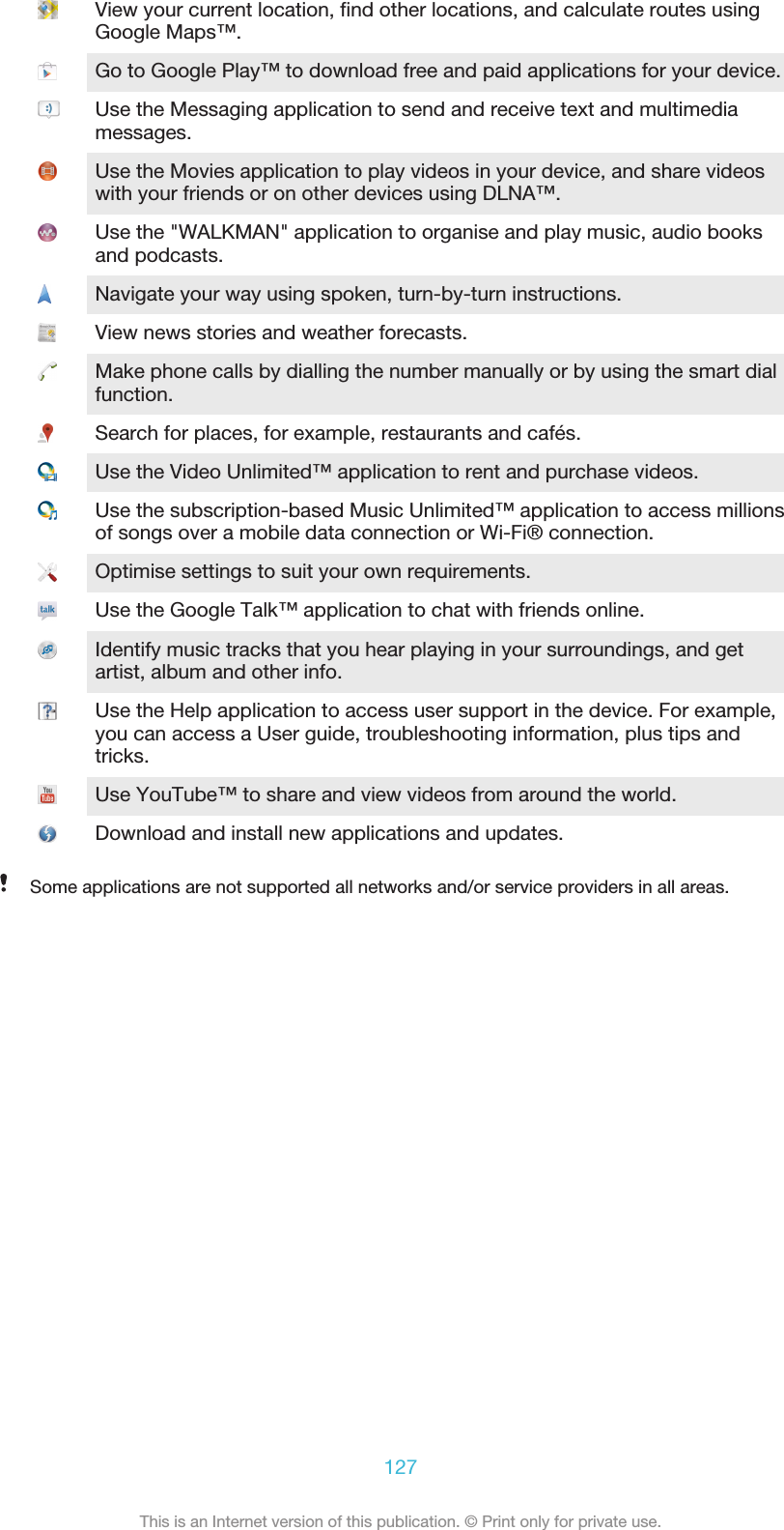 View your current location, find other locations, and calculate routes usingGoogle Maps™.Go to Google Play™ to download free and paid applications for your device.Use the Messaging application to send and receive text and multimediamessages.Use the Movies application to play videos in your device, and share videoswith your friends or on other devices using DLNA™.Use the &quot;WALKMAN&quot; application to organise and play music, audio booksand podcasts.Navigate your way using spoken, turn-by-turn instructions.View news stories and weather forecasts.Make phone calls by dialling the number manually or by using the smart dialfunction.Search for places, for example, restaurants and cafés.Use the Video Unlimited™ application to rent and purchase videos.Use the subscription-based Music Unlimited™ application to access millionsof songs over a mobile data connection or Wi-Fi® connection.Optimise settings to suit your own requirements.Use the Google Talk™ application to chat with friends online.Identify music tracks that you hear playing in your surroundings, and getartist, album and other info.Use the Help application to access user support in the device. For example,you can access a User guide, troubleshooting information, plus tips andtricks.Use YouTube™ to share and view videos from around the world.Download and install new applications and updates.Some applications are not supported all networks and/or service providers in all areas.127This is an Internet version of this publication. © Print only for private use.