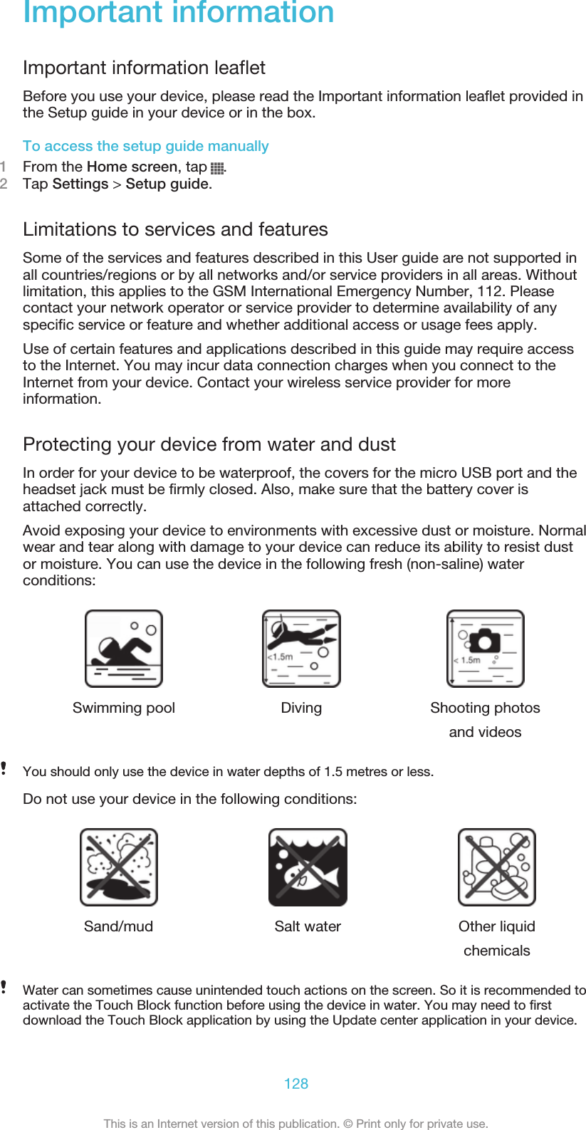 Important informationImportant information leafletBefore you use your device, please read the Important information leaflet provided inthe Setup guide in your device or in the box.To access the setup guide manually1From the Home screen, tap  .2Tap Settings &gt; Setup guide.Limitations to services and featuresSome of the services and features described in this User guide are not supported inall countries/regions or by all networks and/or service providers in all areas. Withoutlimitation, this applies to the GSM International Emergency Number, 112. Pleasecontact your network operator or service provider to determine availability of anyspecific service or feature and whether additional access or usage fees apply.Use of certain features and applications described in this guide may require accessto the Internet. You may incur data connection charges when you connect to theInternet from your device. Contact your wireless service provider for moreinformation.Protecting your device from water and dustIn order for your device to be waterproof, the covers for the micro USB port and theheadset jack must be firmly closed. Also, make sure that the battery cover isattached correctly.Avoid exposing your device to environments with excessive dust or moisture. Normalwear and tear along with damage to your device can reduce its ability to resist dustor moisture. You can use the device in the following fresh (non-saline) waterconditions:Swimming pool Diving Shooting photosand videosYou should only use the device in water depths of 1.5 metres or less.Do not use your device in the following conditions:Sand/mud Salt water Other liquidchemicalsWater can sometimes cause unintended touch actions on the screen. So it is recommended toactivate the Touch Block function before using the device in water. You may need to firstdownload the Touch Block application by using the Update center application in your device.128This is an Internet version of this publication. © Print only for private use.