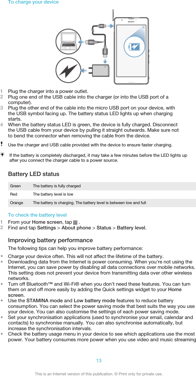 To charge your device1Plug the charger into a power outlet.2Plug one end of the USB cable into the charger (or into the USB port of acomputer).3Plug the other end of the cable into the micro USB port on your device, withthe USB symbol facing up. The battery status LED lights up when chargingstarts.4When the battery status LED is green, the device is fully charged. Disconnectthe USB cable from your device by pulling it straight outwards. Make sure notto bend the connector when removing the cable from the device.Use the charger and USB cable provided with the device to ensure faster charging.If the battery is completely discharged, it may take a few minutes before the LED lights upafter you connect the charger cable to a power source.Battery LED statusGreen The battery is fully chargedRed The battery level is lowOrange The battery is charging. The battery level is between low and fullTo check the battery level1From your Home screen, tap   .2Find and tap Settings &gt; About phone &gt; Status &gt; Battery level.Improving battery performanceThe following tips can help you improve battery performance:•Charge your device often. This will not affect the lifetime of the battery.•Downloading data from the Internet is power consuming. When you&apos;re not using theInternet, you can save power by disabling all data connections over mobile networks.This setting does not prevent your device from transmitting data over other wirelessnetworks.•Turn off Bluetooth™ and Wi-Fi® when you don&apos;t need these features. You can turnthem on and off more easily by adding the Quick settings widget to your Homescreen.•Use the STAMINA mode and Low battery mode features to reduce batteryconsumption. You can select the power saving mode that best suits the way you useyour device. You can also customise the settings of each power saving mode.•Set your synchronisation applications (used to synchronise your email, calendar andcontacts) to synchronise manually. You can also synchronise automatically, butincrease the synchronisation intervals.•Check the battery usage menu in your device to see which applications use the mostpower. Your battery consumes more power when you use video and music streaming13This is an Internet version of this publication. © Print only for private use.