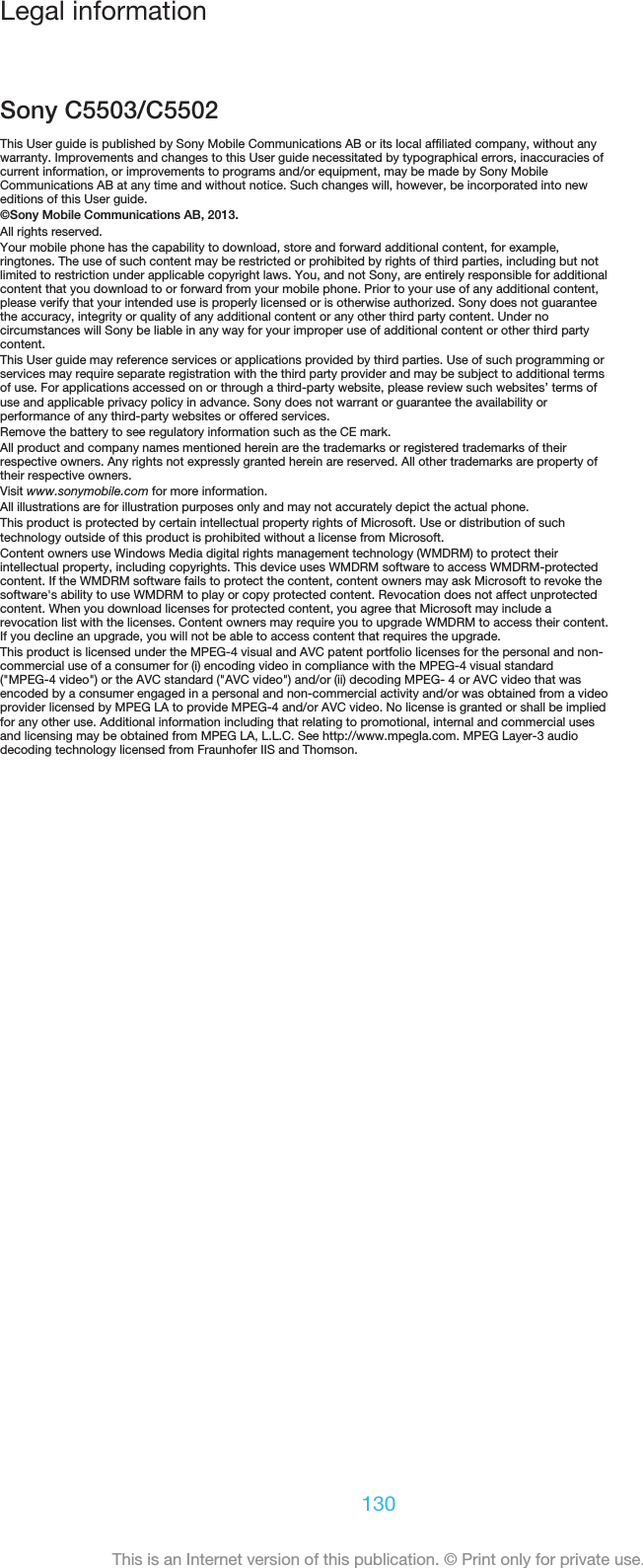 Legal informationSony C5503/C5502This User guide is published by Sony Mobile Communications AB or its local affiliated company, without anywarranty. Improvements and changes to this User guide necessitated by typographical errors, inaccuracies ofcurrent information, or improvements to programs and/or equipment, may be made by Sony MobileCommunications AB at any time and without notice. Such changes will, however, be incorporated into neweditions of this User guide.©Sony Mobile Communications AB, 2013.All rights reserved.Your mobile phone has the capability to download, store and forward additional content, for example,ringtones. The use of such content may be restricted or prohibited by rights of third parties, including but notlimited to restriction under applicable copyright laws. You, and not Sony, are entirely responsible for additionalcontent that you download to or forward from your mobile phone. Prior to your use of any additional content,please verify that your intended use is properly licensed or is otherwise authorized. Sony does not guaranteethe accuracy, integrity or quality of any additional content or any other third party content. Under nocircumstances will Sony be liable in any way for your improper use of additional content or other third partycontent.This User guide may reference services or applications provided by third parties. Use of such programming orservices may require separate registration with the third party provider and may be subject to additional termsof use. For applications accessed on or through a third-party website, please review such websites’ terms ofuse and applicable privacy policy in advance. Sony does not warrant or guarantee the availability orperformance of any third-party websites or offered services.Remove the battery to see regulatory information such as the CE mark.All product and company names mentioned herein are the trademarks or registered trademarks of theirrespective owners. Any rights not expressly granted herein are reserved. All other trademarks are property oftheir respective owners.Visit www.sonymobile.com for more information.All illustrations are for illustration purposes only and may not accurately depict the actual phone.This product is protected by certain intellectual property rights of Microsoft. Use or distribution of suchtechnology outside of this product is prohibited without a license from Microsoft.Content owners use Windows Media digital rights management technology (WMDRM) to protect theirintellectual property, including copyrights. This device uses WMDRM software to access WMDRM-protectedcontent. If the WMDRM software fails to protect the content, content owners may ask Microsoft to revoke thesoftware&apos;s ability to use WMDRM to play or copy protected content. Revocation does not affect unprotectedcontent. When you download licenses for protected content, you agree that Microsoft may include arevocation list with the licenses. Content owners may require you to upgrade WMDRM to access their content.If you decline an upgrade, you will not be able to access content that requires the upgrade.This product is licensed under the MPEG-4 visual and AVC patent portfolio licenses for the personal and non-commercial use of a consumer for (i) encoding video in compliance with the MPEG-4 visual standard(&quot;MPEG-4 video&quot;) or the AVC standard (&quot;AVC video&quot;) and/or (ii) decoding MPEG- 4 or AVC video that wasencoded by a consumer engaged in a personal and non-commercial activity and/or was obtained from a videoprovider licensed by MPEG LA to provide MPEG-4 and/or AVC video. No license is granted or shall be impliedfor any other use. Additional information including that relating to promotional, internal and commercial usesand licensing may be obtained from MPEG LA, L.L.C. See http://www.mpegla.com. MPEG Layer-3 audiodecoding technology licensed from Fraunhofer IIS and Thomson.130This is an Internet version of this publication. © Print only for private use.