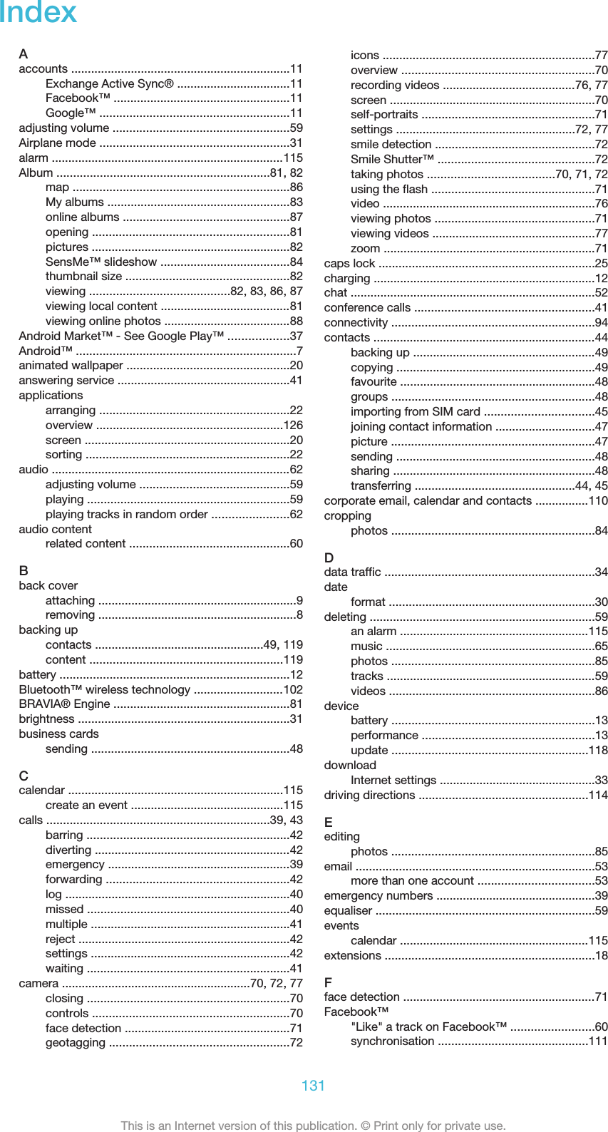 IndexAaccounts ..................................................................11Exchange Active Sync® ..................................11Facebook™ .....................................................11Google™ .........................................................11adjusting volume .....................................................59Airplane mode .........................................................31alarm ......................................................................115Album ................................................................81, 82map .................................................................86My albums .......................................................83online albums ..................................................87opening ...........................................................81pictures ............................................................82SensMe™ slideshow .......................................84thumbnail size .................................................82viewing ..........................................82, 83, 86, 87viewing local content .......................................81viewing online photos ......................................88Android Market™ - See Google Play™ ..................37Android™ ..................................................................7animated wallpaper .................................................20answering service ....................................................41applicationsarranging .........................................................22overview ........................................................126screen ..............................................................20sorting .............................................................22audio ........................................................................62adjusting volume .............................................59playing .............................................................59playing tracks in random order .......................62audio contentrelated content ................................................60Bback coverattaching ............................................................9removing ............................................................8backing upcontacts ...................................................49, 119content ..........................................................119battery .....................................................................12Bluetooth™ wireless technology ...........................102BRAVIA® Engine .....................................................81brightness ................................................................31business cardssending ............................................................48Ccalendar .................................................................115create an event ..............................................115calls ...................................................................39, 43barring .............................................................42diverting ...........................................................42emergency .......................................................39forwarding .......................................................42log ....................................................................40missed .............................................................40multiple ............................................................41reject ................................................................42settings ............................................................42waiting .............................................................41camera .........................................................70, 72, 77closing .............................................................70controls ...........................................................70face detection ..................................................71geotagging ......................................................72icons ................................................................77overview ..........................................................70recording videos ........................................76, 77screen ..............................................................70self-portraits ....................................................71settings ......................................................72, 77smile detection ................................................72Smile Shutter™ ...............................................72taking photos ......................................70, 71, 72using the flash .................................................71video ................................................................76viewing photos ................................................71viewing videos .................................................77zoom ................................................................71caps lock .................................................................25charging ...................................................................12chat ..........................................................................52conference calls ......................................................41connectivity .............................................................94contacts ...................................................................44backing up .......................................................49copying ............................................................49favourite ...........................................................48groups .............................................................48importing from SIM card .................................45joining contact information ..............................47picture .............................................................47sending ............................................................48sharing .............................................................48transferring ................................................44, 45corporate email, calendar and contacts ................110croppingphotos .............................................................84Ddata traffic ...............................................................34dateformat ..............................................................30deleting ....................................................................59an alarm .........................................................115music ...............................................................65photos .............................................................85tracks ...............................................................59videos ..............................................................86devicebattery .............................................................13performance ....................................................13update ...........................................................118downloadInternet settings ...............................................33driving directions ...................................................114Eeditingphotos .............................................................85email ........................................................................53more than one account ...................................53emergency numbers ................................................39equaliser ..................................................................59eventscalendar .........................................................115extensions ...............................................................18Fface detection ..........................................................71Facebook™&quot;Like&quot; a track on Facebook™ .........................60synchronisation .............................................111131This is an Internet version of this publication. © Print only for private use.