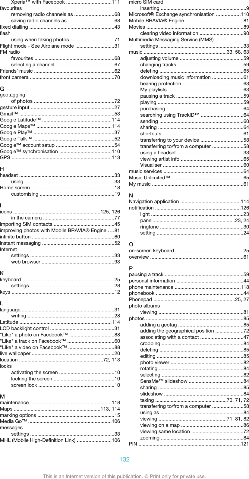 Xperia™ with Facebook ................................111favouritesremoving radio channels as ............................68saving radio channels as .................................68fixed dialling ............................................................43flashusing when taking photos ...............................71Flight mode - See Airplane mode ............................31FM radiofavourites .........................................................68selecting a channel ..........................................67Friends’ music .........................................................62front camera ............................................................70Ggeotaggingof photos .........................................................72gesture input ...........................................................27Gmail™ ....................................................................53Google Latitude™ .................................................114Google Maps™ .....................................................114Google Play™ .........................................................37Google Talk™ ..........................................................52Google™ account setup .........................................54Google™ synchronisation .....................................110GPS .......................................................................113Hheadset ....................................................................33using ................................................................33Home screen ...........................................................18customising .....................................................19Iicons ..............................................................125, 126in the camera ...................................................77importing SIM contacts ...........................................45improving photos with Mobile BRAVIA® Engine ....81infinite button ...........................................................60instant messaging ...................................................52Internetsettings ............................................................33web browser ....................................................93Kkeyboard .................................................................25settings ............................................................28keys .........................................................................12Llanguage ..................................................................31writing ..............................................................28Latitude .................................................................114LCD backlight control ..............................................31&quot;Like&quot; a photo on Facebook™ ................................88&quot;Like&quot; a track on Facebook™ .................................60&quot;Like&quot; a video on Facebook™ .................................88live wallpaper ...........................................................20location ............................................................72, 113locksactivating the screen .......................................10locking the screen ...........................................10screen lock ......................................................10Mmaintenance ..........................................................118Maps ..............................................................113, 114marking options .......................................................15Media Go™ ...........................................................106messagessettings ............................................................33MHL (Mobile High-Definition Link) ........................106micro SIM cardinserting .............................................................9Microsoft® Exchange synchronisation .................110Mobile BRAVIA® Engine .........................................81Movies .....................................................................89clearing video information ...............................90Multimedia Messaging Service (MMS)settings ............................................................33music ...........................................................33, 58, 63adjusting volume .............................................59changing tracks ...............................................59deleting ............................................................65downloading music information ......................61hearing protection ...........................................63My playlists ......................................................63pausing a track ................................................59playing .............................................................59purchasing .......................................................64searching using TrackID™ ..............................64sending ............................................................60sharing .............................................................64shortcuts .........................................................61transferring to your device ..............................58transferring to/from a computer ......................58using a headset ...............................................33viewing artist info ............................................65Visualiser .........................................................60music services .........................................................64Music Unlimited™ ...................................................65My music .................................................................61NNavigation application ...........................................114notification .............................................................126light ..................................................................23panel ..........................................................23, 24ringtone ...........................................................30setting ..............................................................24Oon-screen keyboard ................................................25overview ..................................................................61Ppausing a track ........................................................59personal information ................................................44phone maintenance ...............................................118phonebook ..............................................................44Phonepad ..........................................................25, 27photo albumsviewing ............................................................81photos .....................................................................85adding a geotag ..............................................85adding the geographical position ....................72associating with a contact ..............................47cropping ..........................................................84deleting ............................................................85editing ..............................................................85photo viewer ....................................................82rotating ............................................................84selecting ..........................................................82SensMe™ slideshow .......................................84sharing .............................................................85slideshow ........................................................84taking ...................................................70, 71, 72transferring to/from a computer ......................58using as ...........................................................84viewing ................................................71, 81, 82viewing on a map ............................................86viewing same location .....................................72zooming ...........................................................84PIN .........................................................................121132This is an Internet version of this publication. © Print only for private use.