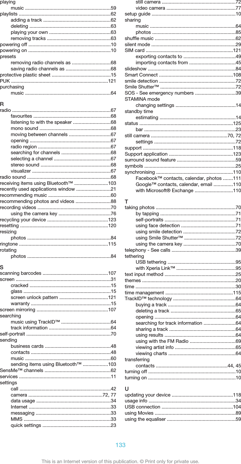 playingmusic ...............................................................59playlists ....................................................................62adding a track .................................................62deleting ............................................................63playing your own .............................................63removing tracks ...............................................63powering off ............................................................10powering on .............................................................10presetsremoving radio channels as ............................68saving radio channels as .................................68protective plastic sheet ...........................................15PUK .......................................................................121purchasingmusic ...............................................................64Rradio ........................................................................67favourites .........................................................68listening to with the speaker ...........................68mono sound ....................................................68moving between channels ..............................67opening ...........................................................67radio region .....................................................67searching for channels ....................................68selecting a channel ..........................................67stereo sound ...................................................68visualizer ..........................................................67radio sound .............................................................68receiving items using Bluetooth™ .........................103recently used applications window .........................21recommending music ..............................................60recommending photos and videos ..........................88recording videos ......................................................70using the camera key ......................................76recycling your device ............................................123resetting .................................................................120resizingphotos .............................................................84ringtone .................................................................115rotatingphotos .............................................................84Sscanning barcodes ................................................107screen ......................................................................31cracked ............................................................15glass ................................................................15screen unlock pattern ....................................121warranty ...........................................................15screen mirroring ....................................................107searchingmusic using TrackID™ ....................................64track information .............................................64self-portrait ..............................................................70sendingbusiness cards ................................................48contacts ...........................................................48music ...............................................................60sending items using Bluetooth™ ..................103SensMe™ channels ................................................62services ...................................................................11settingscall ...................................................................42camera ......................................................72, 77data usage .......................................................34Internet ............................................................33messaging .......................................................33MMS ................................................................33quick settings ..................................................23still camera ......................................................72video camera ...................................................77setup guide ..............................................................10sharingmusic ...............................................................64photos .............................................................85shuffle music ...........................................................62silent mode ..............................................................29SIM card ................................................................121exporting contacts to ......................................49importing contacts from ..................................45slideshow ................................................................84Smart Connect ......................................................108smile detection ........................................................72Smile Shutter™ .......................................................72SOS - See emergency numbers ..............................39STAMINA modechanging settings ............................................14standby timeestimating ........................................................14status .....................................................................125bar ...................................................................23still camera ........................................................70, 72settings ............................................................72support ..................................................................118Support application ...............................................123surround sound feature ...........................................59symbols ...................................................................25synchronising ........................................................110Facebook™ contacts, calendar, photos .......111Google™ contacts, calendar, email ..............110with Microsoft® Exchange ............................110Ttaking photos ...........................................................70by tapping .......................................................71self-portraits ....................................................71using face detection ........................................71using smile detection ......................................72using Smile Shutter™ ......................................72using the camera key ......................................70telephony - See calls ...............................................39tetheringUSB tethering ..................................................95with Xperia Link™ ...........................................95text input method ....................................................25themes .....................................................................20time ..........................................................................30time management ..................................................115TrackID™ technology ..............................................64buying a track ..................................................64deleting a track ................................................65opening ...........................................................64searching for track information .......................64sharing a track .................................................64using results ....................................................64using with the FM Radio .................................69viewing artist info ............................................65viewing charts .................................................64transferringcontacts .....................................................44, 45turning off ................................................................10turning on ................................................................10Uupdating your device .............................................118usage info ................................................................34USB connection ....................................................104using Movies ...........................................................89using the equaliser ..................................................59133This is an Internet version of this publication. © Print only for private use.