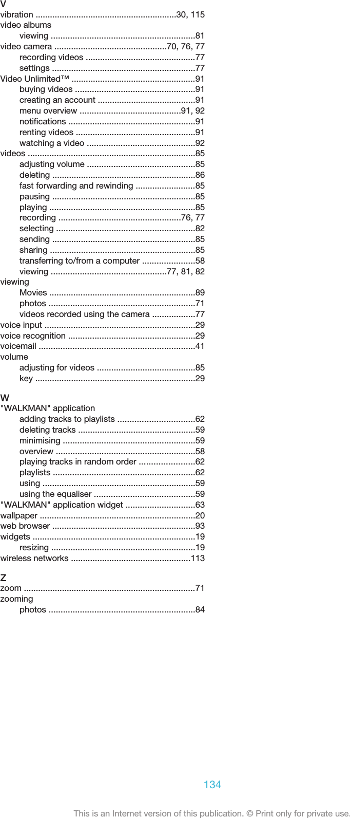 Vvibration ...........................................................30, 115video albumsviewing ............................................................81video camera ...............................................70, 76, 77recording videos ..............................................77settings ............................................................77Video Unlimited™ ....................................................91buying videos ..................................................91creating an account .........................................91menu overview ..........................................91, 92notifications .....................................................91renting videos ..................................................91watching a video .............................................92videos ......................................................................85adjusting volume .............................................85deleting ............................................................86fast forwarding and rewinding .........................85pausing ............................................................85playing .............................................................85recording ...................................................76, 77selecting ..........................................................82sending ............................................................85sharing .............................................................85transferring to/from a computer ......................58viewing ................................................77, 81, 82viewingMovies .............................................................89photos .............................................................71videos recorded using the camera ..................77voice input ...............................................................29voice recognition .....................................................29voicemail .................................................................41volumeadjusting for videos .........................................85key ...................................................................29W&quot;WALKMAN&quot; applicationadding tracks to playlists ................................62deleting tracks .................................................59minimising .......................................................59overview ..........................................................58playing tracks in random order .......................62playlists ...........................................................62using ................................................................59using the equaliser ..........................................59&quot;WALKMAN&quot; application widget .............................63wallpaper .................................................................20web browser ............................................................93widgets ....................................................................19resizing ............................................................19wireless networks ..................................................113Zzoom ........................................................................71zoomingphotos .............................................................84134This is an Internet version of this publication. © Print only for private use.