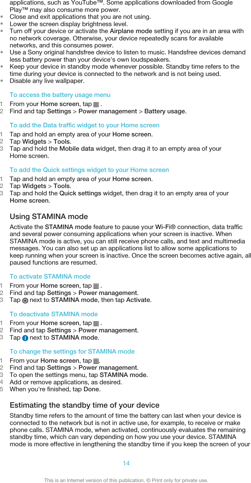 applications, such as YouTube™. Some applications downloaded from GooglePlay™ may also consume more power.•Close and exit applications that you are not using.•Lower the screen display brightness level.•Turn off your device or activate the Airplane mode setting if you are in an area withno network coverage. Otherwise, your device repeatedly scans for availablenetworks, and this consumes power.•Use a Sony original handsfree device to listen to music. Handsfree devices demandless battery power than your device&apos;s own loudspeakers.•Keep your device in standby mode whenever possible. Standby time refers to thetime during your device is connected to the network and is not being used.•Disable any live wallpaper.To access the battery usage menu1From your Home screen, tap   .2Find and tap Settings &gt; Power management &gt; Battery usage.To add the Data traffic widget to your Home screen1Tap and hold an empty area of your Home screen.2Tap Widgets &gt; Tools.3Tap and hold the Mobile data widget, then drag it to an empty area of yourHome screen.To add the Quick settings widget to your Home screen1Tap and hold an empty area of your Home screen.2Tap Widgets &gt; Tools.3Tap and hold the Quick settings widget, then drag it to an empty area of yourHome screen.Using STAMINA modeActivate the STAMINA mode feature to pause your Wi-Fi® connection, data trafficand several power consuming applications when your screen is inactive. WhenSTAMINA mode is active, you can still receive phone calls, and text and multimediamessages. You can also set up an applications list to allow some applications tokeep running when your screen is inactive. Once the screen becomes active again, allpaused functions are resumed.To activate STAMINA mode1From your Home screen, tap   .2Find and tap Settings &gt; Power management.3Tap   next to STAMINA mode, then tap Activate.To deactivate STAMINA mode1From your Home screen, tap   .2Find and tap Settings &gt; Power management.3Tap   next to STAMINA mode.To change the settings for STAMINA mode1From your Home screen, tap  .2Find and tap Settings &gt; Power management.3To open the settings menu, tap STAMINA mode.4Add or remove applications, as desired.5When you&apos;re finished, tap Done.Estimating the standby time of your deviceStandby time refers to the amount of time the battery can last when your device isconnected to the network but is not in active use, for example, to receive or makephone calls. STAMINA mode, when activated, continuously evaluates the remainingstandby time, which can vary depending on how you use your device. STAMINAmode is more effective in lengthening the standby time if you keep the screen of your14This is an Internet version of this publication. © Print only for private use.