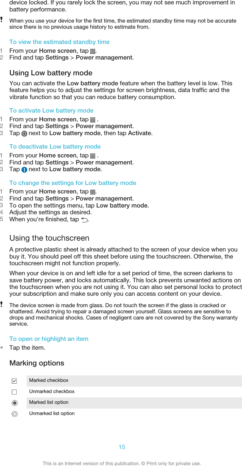 device locked. If you rarely lock the screen, you may not see much improvement inbattery performance.When you use your device for the first time, the estimated standby time may not be accuratesince there is no previous usage history to estimate from.To view the estimated standby time1From your Home screen, tap  .2Find and tap Settings &gt; Power management.Using Low battery modeYou can activate the Low battery mode feature when the battery level is low. Thisfeature helps you to adjust the settings for screen brightness, data traffic and thevibrate function so that you can reduce battery consumption.To activate Low battery mode1From your Home screen, tap   .2Find and tap Settings &gt; Power management.3Tap   next to Low battery mode, then tap Activate.To deactivate Low battery mode1From your Home screen, tap   .2Find and tap Settings &gt; Power management.3Tap   next to Low battery mode.To change the settings for Low battery mode1From your Home screen, tap  .2Find and tap Settings &gt; Power management.3To open the settings menu, tap Low battery mode.4Adjust the settings as desired.5When you&apos;re finished, tap  .Using the touchscreenA protective plastic sheet is already attached to the screen of your device when youbuy it. You should peel off this sheet before using the touchscreen. Otherwise, thetouchscreen might not function properly.When your device is on and left idle for a set period of time, the screen darkens tosave battery power, and locks automatically. This lock prevents unwanted actions onthe touchscreen when you are not using it. You can also set personal locks to protectyour subscription and make sure only you can access content on your device.The device screen is made from glass. Do not touch the screen if the glass is cracked orshattered. Avoid trying to repair a damaged screen yourself. Glass screens are sensitive todrops and mechanical shocks. Cases of negligent care are not covered by the Sony warrantyservice.To open or highlight an item•Tap the item.Marking optionsMarked checkboxUnmarked checkboxMarked list optionUnmarked list option15This is an Internet version of this publication. © Print only for private use.