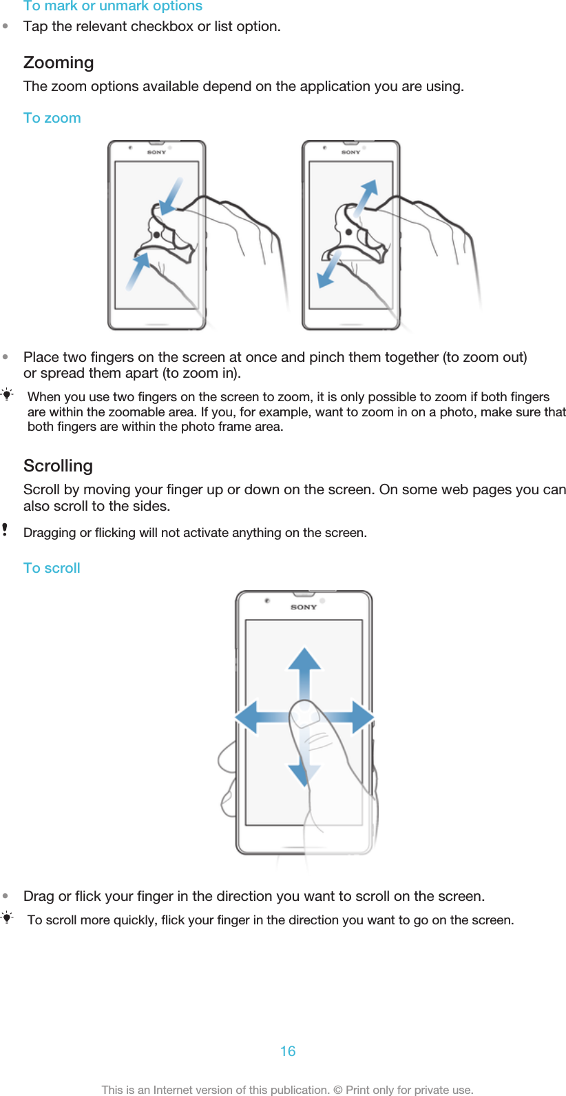 To mark or unmark options•Tap the relevant checkbox or list option.ZoomingThe zoom options available depend on the application you are using.To zoom•Place two fingers on the screen at once and pinch them together (to zoom out)or spread them apart (to zoom in).When you use two fingers on the screen to zoom, it is only possible to zoom if both fingersare within the zoomable area. If you, for example, want to zoom in on a photo, make sure thatboth fingers are within the photo frame area.ScrollingScroll by moving your finger up or down on the screen. On some web pages you canalso scroll to the sides.Dragging or flicking will not activate anything on the screen.To scroll•Drag or flick your finger in the direction you want to scroll on the screen.To scroll more quickly, flick your finger in the direction you want to go on the screen.16This is an Internet version of this publication. © Print only for private use.