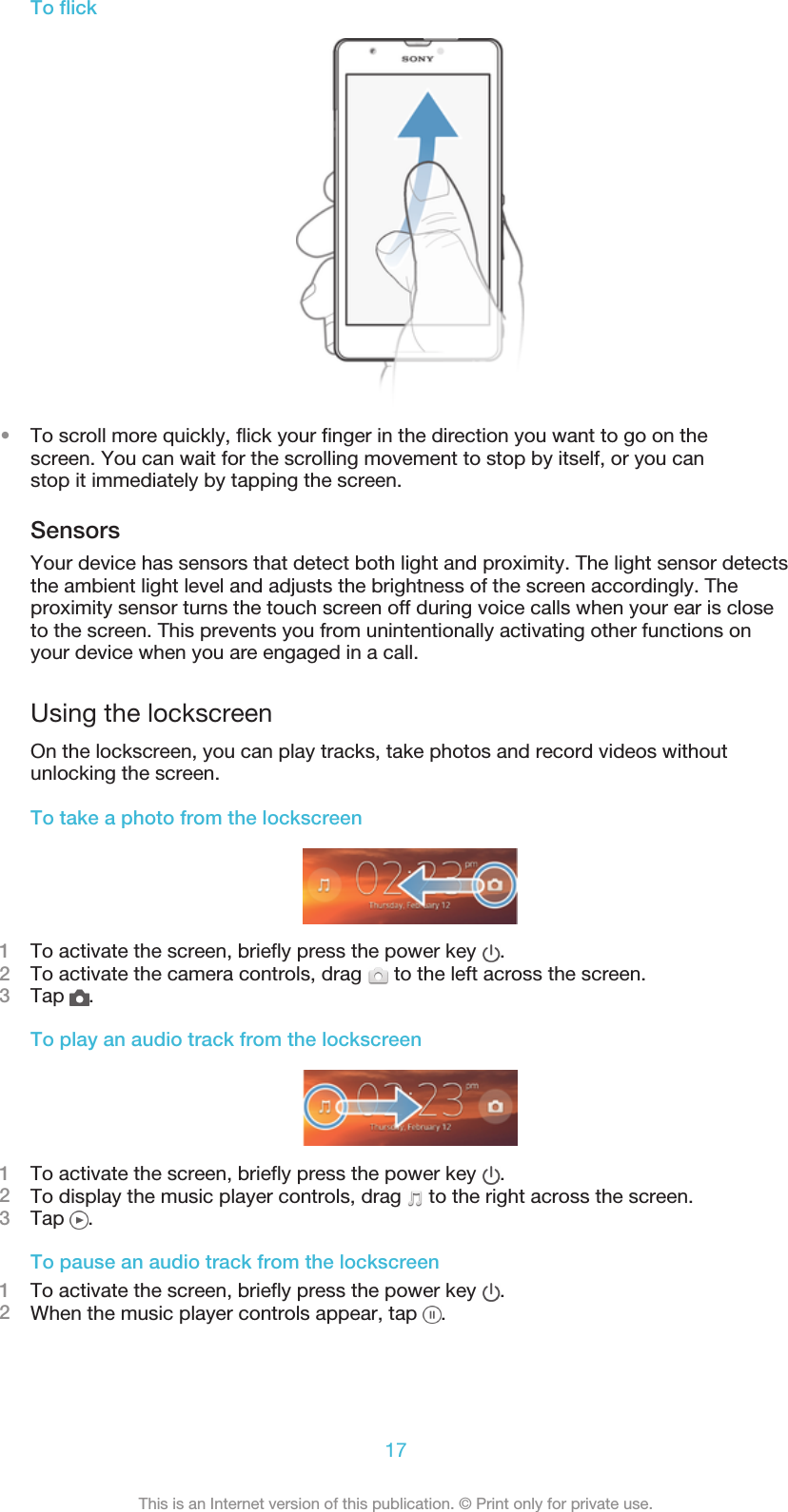 To flick•To scroll more quickly, flick your finger in the direction you want to go on thescreen. You can wait for the scrolling movement to stop by itself, or you canstop it immediately by tapping the screen.SensorsYour device has sensors that detect both light and proximity. The light sensor detectsthe ambient light level and adjusts the brightness of the screen accordingly. Theproximity sensor turns the touch screen off during voice calls when your ear is closeto the screen. This prevents you from unintentionally activating other functions onyour device when you are engaged in a call.Using the lockscreenOn the lockscreen, you can play tracks, take photos and record videos withoutunlocking the screen.To take a photo from the lockscreen1To activate the screen, briefly press the power key  .2To activate the camera controls, drag   to the left across the screen.3Tap  .To play an audio track from the lockscreen1To activate the screen, briefly press the power key  .2To display the music player controls, drag   to the right across the screen.3Tap  .To pause an audio track from the lockscreen1To activate the screen, briefly press the power key  .2When the music player controls appear, tap  .17This is an Internet version of this publication. © Print only for private use.