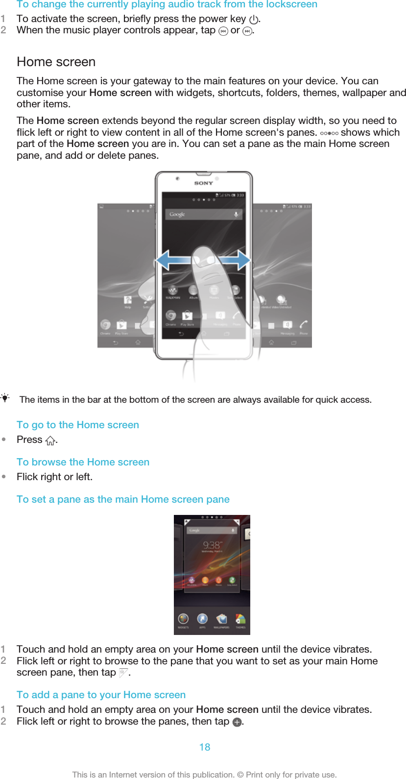 To change the currently playing audio track from the lockscreen1To activate the screen, briefly press the power key  .2When the music player controls appear, tap   or  .Home screenThe Home screen is your gateway to the main features on your device. You cancustomise your Home screen with widgets, shortcuts, folders, themes, wallpaper andother items.The Home screen extends beyond the regular screen display width, so you need toflick left or right to view content in all of the Home screen&apos;s panes.   shows whichpart of the Home screen you are in. You can set a pane as the main Home screenpane, and add or delete panes.The items in the bar at the bottom of the screen are always available for quick access.To go to the Home screen•Press  .To browse the Home screen•Flick right or left.To set a pane as the main Home screen pane1Touch and hold an empty area on your Home screen until the device vibrates.2Flick left or right to browse to the pane that you want to set as your main Homescreen pane, then tap  .To add a pane to your Home screen1Touch and hold an empty area on your Home screen until the device vibrates.2Flick left or right to browse the panes, then tap  .18This is an Internet version of this publication. © Print only for private use.