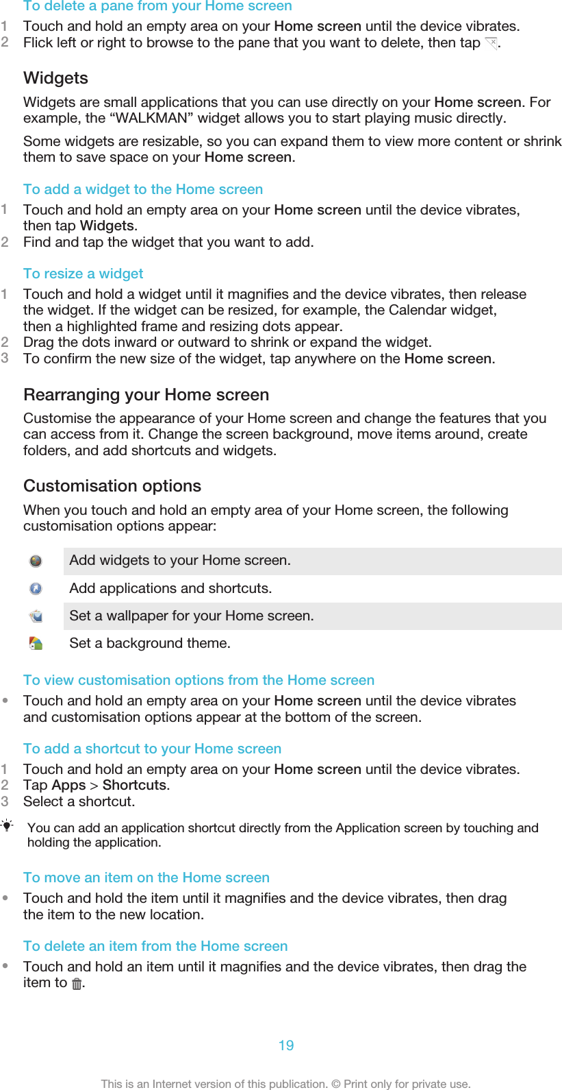 To delete a pane from your Home screen1Touch and hold an empty area on your Home screen until the device vibrates.2Flick left or right to browse to the pane that you want to delete, then tap  .WidgetsWidgets are small applications that you can use directly on your Home screen. Forexample, the “WALKMAN” widget allows you to start playing music directly.Some widgets are resizable, so you can expand them to view more content or shrinkthem to save space on your Home screen.To add a widget to the Home screen1Touch and hold an empty area on your Home screen until the device vibrates,then tap Widgets.2Find and tap the widget that you want to add.To resize a widget1Touch and hold a widget until it magnifies and the device vibrates, then releasethe widget. If the widget can be resized, for example, the Calendar widget,then a highlighted frame and resizing dots appear.2Drag the dots inward or outward to shrink or expand the widget.3To confirm the new size of the widget, tap anywhere on the Home screen.Rearranging your Home screenCustomise the appearance of your Home screen and change the features that youcan access from it. Change the screen background, move items around, createfolders, and add shortcuts and widgets.Customisation optionsWhen you touch and hold an empty area of your Home screen, the followingcustomisation options appear:Add widgets to your Home screen.Add applications and shortcuts.Set a wallpaper for your Home screen.Set a background theme.To view customisation options from the Home screen•Touch and hold an empty area on your Home screen until the device vibratesand customisation options appear at the bottom of the screen.To add a shortcut to your Home screen1Touch and hold an empty area on your Home screen until the device vibrates.2Tap Apps &gt; Shortcuts.3Select a shortcut.You can add an application shortcut directly from the Application screen by touching andholding the application.To move an item on the Home screen•Touch and hold the item until it magnifies and the device vibrates, then dragthe item to the new location.To delete an item from the Home screen•Touch and hold an item until it magnifies and the device vibrates, then drag theitem to  .19This is an Internet version of this publication. © Print only for private use.