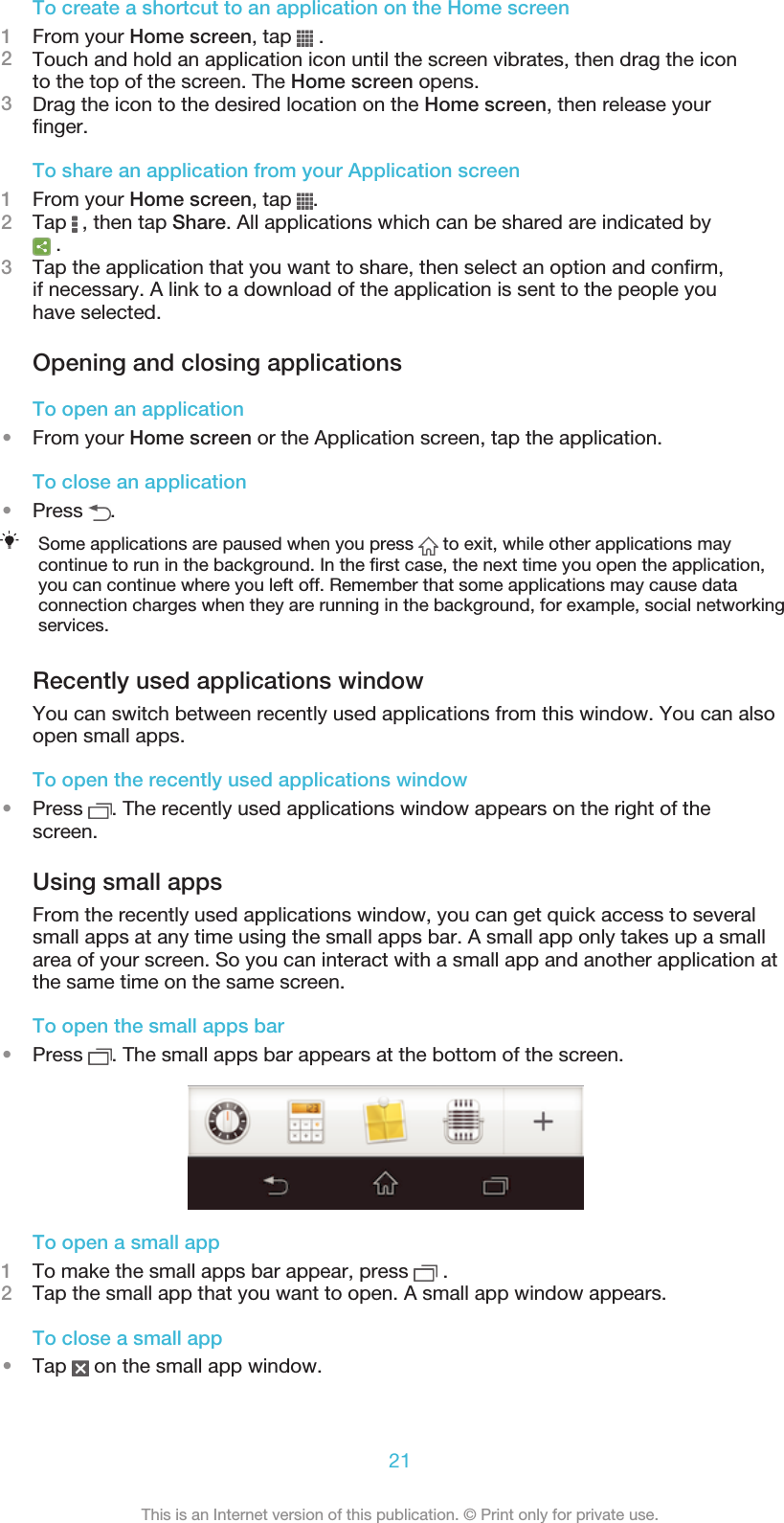 To create a shortcut to an application on the Home screen1From your Home screen, tap   .2Touch and hold an application icon until the screen vibrates, then drag the iconto the top of the screen. The Home screen opens.3Drag the icon to the desired location on the Home screen, then release yourfinger.To share an application from your Application screen1From your Home screen, tap  .2Tap   , then tap Share. All applications which can be shared are indicated by .3Tap the application that you want to share, then select an option and confirm,if necessary. A link to a download of the application is sent to the people youhave selected.Opening and closing applicationsTo open an application•From your Home screen or the Application screen, tap the application.To close an application•Press  .Some applications are paused when you press   to exit, while other applications maycontinue to run in the background. In the first case, the next time you open the application,you can continue where you left off. Remember that some applications may cause dataconnection charges when they are running in the background, for example, social networkingservices.Recently used applications windowYou can switch between recently used applications from this window. You can alsoopen small apps.To open the recently used applications window•Press  . The recently used applications window appears on the right of thescreen.Using small appsFrom the recently used applications window, you can get quick access to severalsmall apps at any time using the small apps bar. A small app only takes up a smallarea of your screen. So you can interact with a small app and another application atthe same time on the same screen.To open the small apps bar•Press  . The small apps bar appears at the bottom of the screen.To open a small app1To make the small apps bar appear, press   .2Tap the small app that you want to open. A small app window appears.To close a small app•Tap   on the small app window.21This is an Internet version of this publication. © Print only for private use.