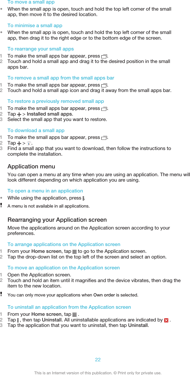 To move a small app•When the small app is open, touch and hold the top left corner of the smallapp, then move it to the desired location.To minimise a small app•When the small app is open, touch and hold the top left corner of the smallapp, then drag it to the right edge or to the bottom edge of the screen.To rearrange your small apps1To make the small apps bar appear, press  .2Touch and hold a small app and drag it to the desired position in the smallapps bar.To remove a small app from the small apps bar1To make the small apps bar appear, press  .2Touch and hold a small app icon and drag it away from the small apps bar.To restore a previously removed small app1To make the small apps bar appear, press  .2Tap   &gt; Installed small apps.3Select the small app that you want to restore.To download a small app1To make the small apps bar appear, press  .2Tap   &gt;  .3Find a small app that you want to download, then follow the instructions tocomplete the installation.Application menuYou can open a menu at any time when you are using an application. The menu willlook different depending on which application you are using.To open a menu in an application•While using the application, press  .A menu is not available in all applications.Rearranging your Application screenMove the applications around on the Application screen according to yourpreferences.To arrange applications on the Application screen1From your Home screen, tap   to go to the Application screen.2Tap the drop-down list on the top left of the screen and select an option.To move an application on the Application screen1Open the Application screen.2Touch and hold an item until it magnifies and the device vibrates, then drag theitem to the new location.You can only move your applications when Own order is selected.To uninstall an application from the Application screen1From your Home screen, tap   .2Tap   , then tap Uninstall. All uninstallable applications are indicated by   .3Tap the application that you want to uninstall, then tap Uninstall.22This is an Internet version of this publication. © Print only for private use.