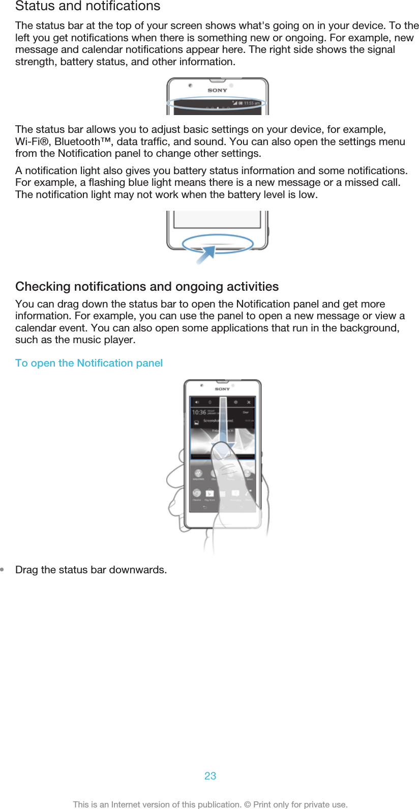 Status and notificationsThe status bar at the top of your screen shows what&apos;s going on in your device. To theleft you get notifications when there is something new or ongoing. For example, newmessage and calendar notifications appear here. The right side shows the signalstrength, battery status, and other information.The status bar allows you to adjust basic settings on your device, for example,Wi-Fi®, Bluetooth™, data traffic, and sound. You can also open the settings menufrom the Notification panel to change other settings.A notification light also gives you battery status information and some notifications.For example, a flashing blue light means there is a new message or a missed call.The notification light may not work when the battery level is low.Checking notifications and ongoing activitiesYou can drag down the status bar to open the Notification panel and get moreinformation. For example, you can use the panel to open a new message or view acalendar event. You can also open some applications that run in the background,such as the music player.To open the Notification panel•Drag the status bar downwards.23This is an Internet version of this publication. © Print only for private use.