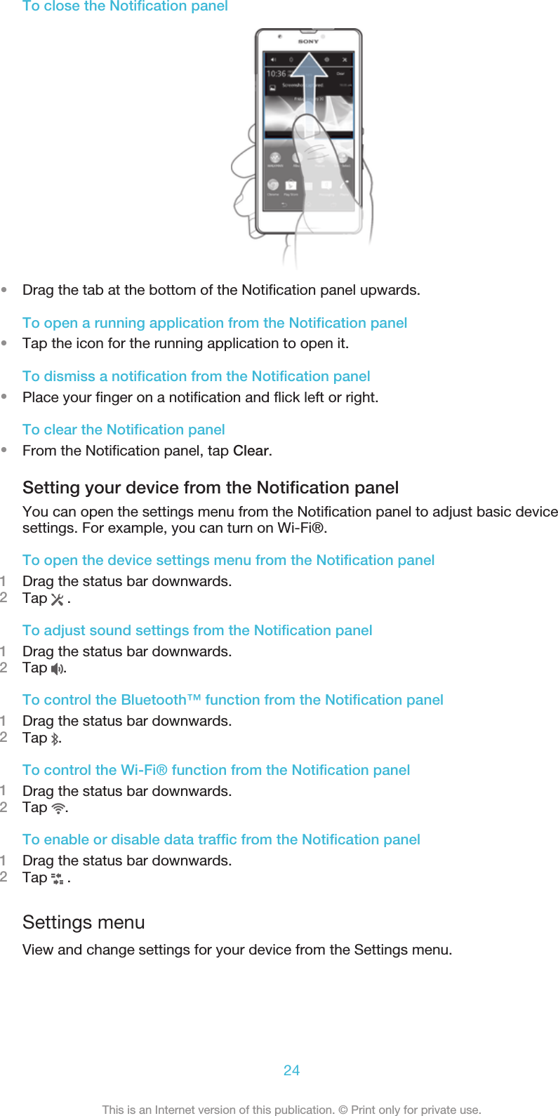 To close the Notification panel•Drag the tab at the bottom of the Notification panel upwards.To open a running application from the Notification panel•Tap the icon for the running application to open it.To dismiss a notification from the Notification panel•Place your finger on a notification and flick left or right.To clear the Notification panel•From the Notification panel, tap Clear.Setting your device from the Notification panelYou can open the settings menu from the Notification panel to adjust basic devicesettings. For example, you can turn on Wi-Fi®.To open the device settings menu from the Notification panel1Drag the status bar downwards.2Tap   .To adjust sound settings from the Notification panel1Drag the status bar downwards.2Tap  .To control the Bluetooth™ function from the Notification panel1Drag the status bar downwards.2Tap  .To control the Wi-Fi® function from the Notification panel1Drag the status bar downwards.2Tap  .To enable or disable data traffic from the Notification panel1Drag the status bar downwards.2Tap   .Settings menuView and change settings for your device from the Settings menu.24This is an Internet version of this publication. © Print only for private use.