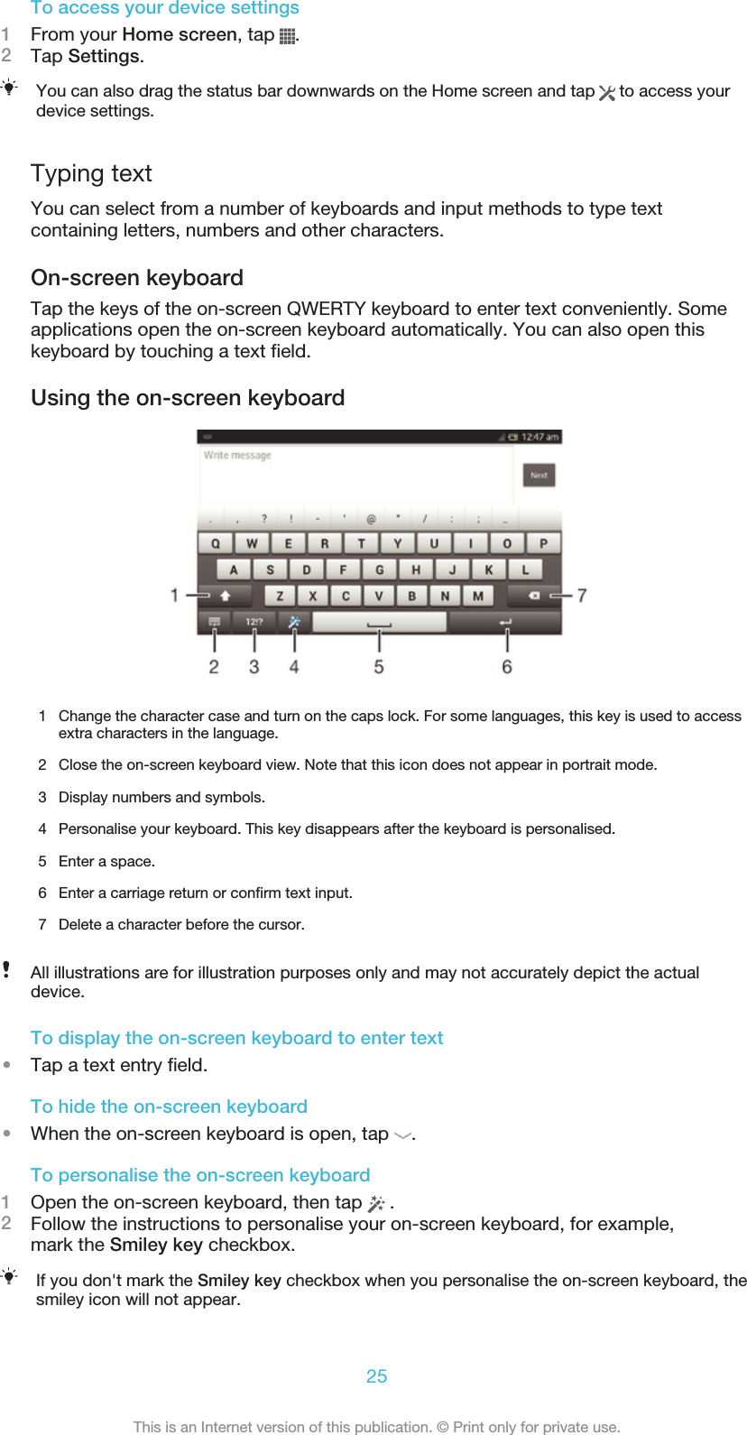 To access your device settings1From your Home screen, tap  .2Tap Settings.You can also drag the status bar downwards on the Home screen and tap   to access yourdevice settings.Typing textYou can select from a number of keyboards and input methods to type textcontaining letters, numbers and other characters.On-screen keyboardTap the keys of the on-screen QWERTY keyboard to enter text conveniently. Someapplications open the on-screen keyboard automatically. You can also open thiskeyboard by touching a text field.Using the on-screen keyboard1Change the character case and turn on the caps lock. For some languages, this key is used to accessextra characters in the language.2 Close the on-screen keyboard view. Note that this icon does not appear in portrait mode.3 Display numbers and symbols.4 Personalise your keyboard. This key disappears after the keyboard is personalised.5 Enter a space.6 Enter a carriage return or confirm text input.7 Delete a character before the cursor.All illustrations are for illustration purposes only and may not accurately depict the actualdevice.To display the on-screen keyboard to enter text•Tap a text entry field.To hide the on-screen keyboard•When the on-screen keyboard is open, tap  .To personalise the on-screen keyboard1Open the on-screen keyboard, then tap   .2Follow the instructions to personalise your on-screen keyboard, for example,mark the Smiley key checkbox.If you don&apos;t mark the Smiley key checkbox when you personalise the on-screen keyboard, thesmiley icon will not appear.25This is an Internet version of this publication. © Print only for private use.